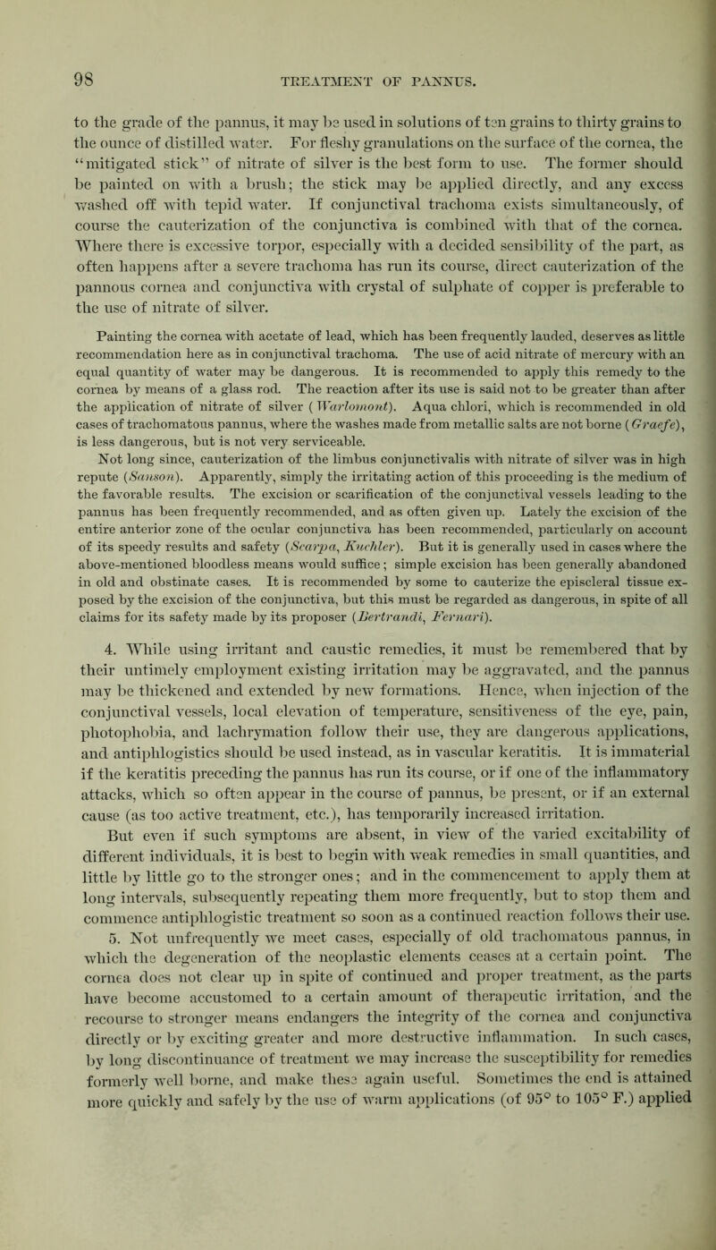 to the grade of the pannus, it may be used in solutions of ten grains to thirty grains to the ounce of distilled water. For fleshy granulations on the surface of the cornea, the “mitigated stick” of nitrate of silver is the best form to use. The former should be painted on with a brush; the stick may be applied directly, and any excess washed off with tepid water. If conjunctival trachoma exists simultaneously, of course the cauterization of the conjunctiva is combined with that of the cornea. Where there is excessive torpor, especially with a decided sensibility of the part, as often happens after a severe trachoma has run its course, direct cauterization of the pannous cornea and conjunctiva with crystal of sulphate of copper is preferable to the use of nitrate of silver. Painting the cornea with acetate of lead, which has been frequently lauded, deserves as little recommendation here as in conjunctival trachoma. The use of acid nitrate of mercury with an equal quantity of water may be dangerous. It is recommended to apply this remedy to the cornea by means of a glass rod. The reaction after its use is said not to be greater than after the application of nitrate of silver (Warlomont). Aqua chlori, which is recommended in old cases of trachomatous pannus, where the washes made from metallic salts are not borne (Graefe), is less dangerous, but is not very serviceable. Not long since, cauterization of the limbus conjunctivalis with nitrate of silver was in high repute (Sanson). Apparently, simply the irritating action of this proceeding is the medium of the favorable results. The excision or scarification of the conjunctival vessels leading to the pannus has been frequently recommended, and as often given up. Lately the excision of the entire anterior zone of the ocular conjunctiva has been recommended, particularly on account of its speedy results and safety (Scarpa, Kuchler). But it is generally used in cases where the above-mentioned bloodless means would suffice; simple excision has been generally abandoned in old and obstinate cases. It is recommended by some to cauterize the episcleral tissue ex- posed by the excision of the conjunctiva, but this must be regarded as dangerous, in spite of all claims for its safety made by its proposer (Bertrandi, Fernari). 4. While using irritant and caustic remedies, it must be remembered that by their untimely employment existing irritation may be aggravated, and the pannus may be thickened and extended by new formations. Hence, when injection of the conjunctival vessels, local elevation of temperature, sensitiveness of the eye, pain, photophobia, and lachrymation follow their use, they are dangerous applications, and antiplilogistics should be used instead, as in vascular keratitis. It is immaterial if the keratitis preceding the pannus has run its course, or if one of the inflammatory attacks, which so often appear in the course of pannus, be present, or if an external cause (as too active treatment, etc.), has temporarily increased irritation. But even if such symptoms are absent, in view of the varied excitability of different individuals, it is best to begin with wTeak remedies in small quantities, and little by little go to the stronger ones; and in the commencement to apply them at long intervals, subsequently repeating them more frequently, but to stop them and commence antiphlogistic treatment so soon as a continued reaction follows their use. 5. Not unfrequently we meet cases, especially of old trachomatous pannus, in which the degeneration of the neoplastic elements ceases at a certain point. The cornea does not clear up in spite of continued and proper treatment, as the parts have become accustomed to a certain amount of therapeutic irritation, and the recourse to stronger means endangers the integrity of the cornea and conjunctiva directly or by exciting greater and more destructive inflammation. In such cases, by long discontinuance of treatment we may increase the susceptibility for remedies formerly well borne, and make these again useful. Sometimes the end is attained more quickly and safely by the use of warm applications (of 95° to 105° F.) applied