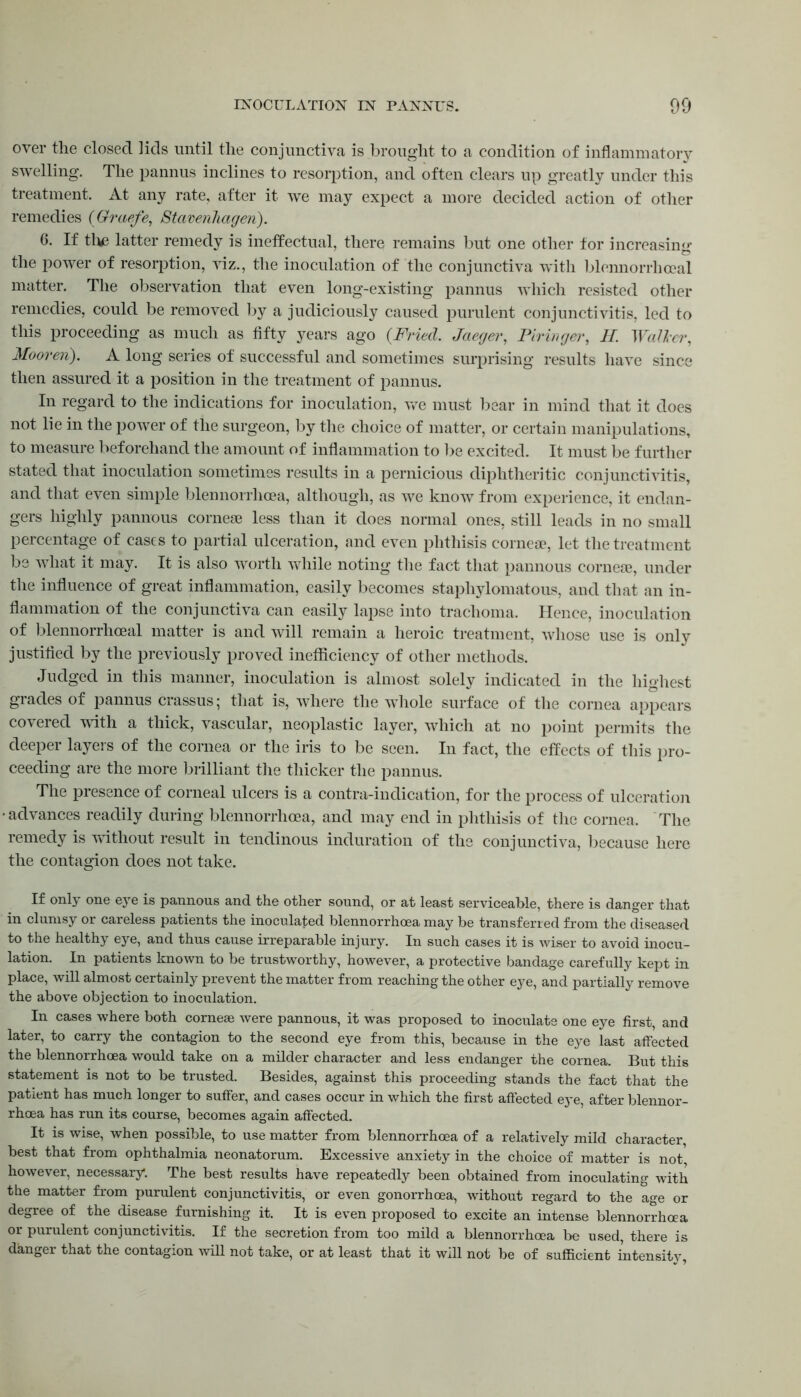 over the closed lids until the conjunctiva is brought to a condition of inflammatory swelling. The pannus inclines to resorption, and often clears up greatly under this treatment. At any rate, after it we may expect a more decided action of other remedies (Graefe, Stavenhagen). 6. If the latter remedy is ineffectual, there remains but one other for increasing the power of resorption, viz., the inoculation of the conjunctiva with blennorrhoeal matter. The observation that even long-existing pannus which resisted other remedies, could be removed by a judiciously caused purulent conjunctivitis, led to this proceeding as much as fifty years ago (Fried. Jaeger, Firinger, II. Waller, Mooren). A long series of successful and sometimes surprising results have since then assured it a position in the treatment of pannus. In regard to the indications for inoculation, we must bear in mind that it does not lie in the power of the surgeon, by the choice of matter, or certain manipulations, to measure beforehand the amount of inflammation to be excited. It must be further stated that inoculation sometimes results in a pernicious diphtheritic conjunctivitis, and that even simple blennorrhcea, although, as we know from experience, it endan- gers highly pannous corneas less than it does normal ones, still leads in no small percentage of cases to partial ulceration, and even phthisis corneae, let the treatment be what it may. It is also worth while noting the fact that pannous corneae, under the influence of great inflammation, easily becomes staphylomatous, and that an in- flammation of the conjunctiva can easily lapse into trachoma. Hence, inoculation of blennorrhoeal matter is and will remain a heroic treatment, whose use is only justified by the previously proved inefficiency of other methods. Judged in this manner, inoculation is almost solely indicated in the highest grades of pannus crassus; that is, where the whole surface of the cornea appears covered with a thick, vascular, neoplastic layer, which at no point permits the deeper layers of the cornea or the iris to be seen. In fact, the effects of this pro- ceeding are the more brilliant the thicker the pannus. The presence of corneal ulcers is a contra-indication, for the process of ulceration advances readily during blennorrhoea, and may end in phthisis of the cornea. The remedy is without result in tendinous induration of the conjunctiva, because here the contagion does not take. If only one eye is pannous and the other sound, or at least serviceable, there is danger that in clumsy or careless patients the inoculated blennorrhoea may be transferred from the diseased to the healthy eye, and thus cause irreparable injury. In such cases it is wiser to avoid inocu- lation. In patients known to be trustworthy, however, a protective bandage carefully kept in place, will almost certainly prevent the matter from reaching the other eye, and partially remove the above objection to inoculation. In cases where both corneae were pannous, it was proposed to inoculate one eye first, and later, to carry the contagion to the second eye from this, because in the eye last affected the blennorrhoea would take on a milder character and less endanger the cornea. But this statement is not to be trusted. Besides, against this proceeding stands the fact that the patient has much longer to suffer, and cases occur in which the first affected eye, after blennor- rhoea has run its course, becomes again affected. It is wise, when possible, to use matter from blennorrhoea of a relatively mild character, best that from ophthalmia neonatorum. Excessive anxiety in the choice of matter is not however, necessary. The best results have repeatedly been obtained from inoculating with the matter from purulent conjunctivitis, or even gonorrhoea, without regard to the age or degree of the disease furnishing it. It is even proposed to excite an intense blennorrhoea or purulent conjunctivitis. If the secretion from too mild a blennorrhoea be used, there is danger that the contagion will not take, or at least that it will not be of sufficient intensity,