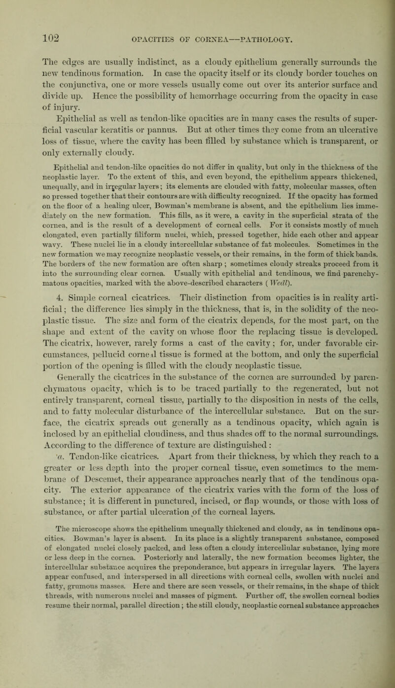 The edges are usually indistinct, as a cloudy epithelium generally surrounds the new tendinous formation. In case the opacity itself or its cloudy border touches on the conjunctiva, one or more vessels usually come out over its anterior surface and divide up. Hence the possibility of hemorrhage occuning from the opacity in case of injury. Epithelial as well as tendon-like opacities are in many cases the results of super- ficial vascular keratitis or pannus. But at other times they come from an ulcerative loss of tissue, where the cavity has been filled by substance which is transparent, or only externally cloudy. Epithelial and tendon-lilce opacities do not differ in quality, but only in the thickness of the neoplastic layer. To the extent of this, and even beyond, the epithelium appears thickened, unequally, and in irregular layers; its elements are clouded with fatty, molecular masses, often so pressed together that their contours are with difficulty recognized. If the opacity has formed on the floor of a healing ulcer, Bowman’s membrane is absent, and the epithelium lies imme- diately on the new formation. This fills, as it were, a cavity in the superficial strata of the cornea, and is the result of a development of corneal cells. For it consists mostly of much elongated, even partially filiform nuclei, which, pressed together, hide each other and appear wavy. These nuclei lie in a cloudy intercellular substance of fat molecules. Sometimes in the new formation we may recognize neoplastic vessels, or their remains, in the form of thick bands. The borders of the new formation are often sharp ; sometimes cloudy streaks proceed from it into the surrounding clear cornea. Usually with epithelial and tendinous, we find parenchy- matous opacities, marked with the above-described characters ( Wedl). 4. Simple corneal cicatrices. Their distinction from opacities is in reality arti- ficial ; the difference lies simply in the thickness, that is, in the solidity of the neo- plastic tissue. The size and form of the cicatrix depends, for the most part, on the shape and extent of the cavity on whose floor the replacing tissue is developed. The cicatrix, however, rarely forms a cast of the cavity; for, under favorable cir- cumstances, pellucid corne.il tissue is formed at the bottom, and only the superficial portion of the opening is filled with the cloudy neoplastic tissue. Generally the cicatrices in the substance of the cornea are surrounded by paren- chymatous opacity, which is to be traced partially to the regenerated, but not entirely transparent, corneal tissue, partially to the disposition in nests of the cells, and to fatty molecular disturbance of the intercellular substance. But on the sur- face, the cicatrix spreads out generally as a tendinous opacity, which again is inclosed by an epithelial cloudiness, and thus shades off to the normal surroundings. According to the difference of texture are distinguished : 'a. Tendon-like cicatrices. Apart from their thickness, by which they reach to a greater or less depth into the proper corneal tissue, even sometimes to the mem- brane of Descemet, their appearance approaches nearly that of the tendinous opa- city. The exterior appearance of the cicatrix varies with the form of the loss of substance; it is different in punctured, incised, or flap wounds, or those with loss of substance, or after partial ulceration of the corneal layers. The microscope shows the epithelium unequally thickened and cloudy, as in tendinous opa- cities. Bowman’s layer is absent. In its place is a slightly transparent substance, composed of elongated nuclei closely packed, and less often a cloudy intercellular substance, lying more or less deep in the cornea. Posteriorly and laterally, the new formation becomes lighter, the intercellular substance acquires the preponderance, but appears in irregular layers. The layers appear confused, and interspersed in all directions with corneal cells, swollen with nuclei and fatty, grumous masses. Here and there are seen vessels, or their remains, in the shape of thick threads, with numerous nuclei and masses of pigment. Further off, the swollen corneal bodies resume their normal, parallel direction; the still cloudy, neoplastic corneal substance approaches