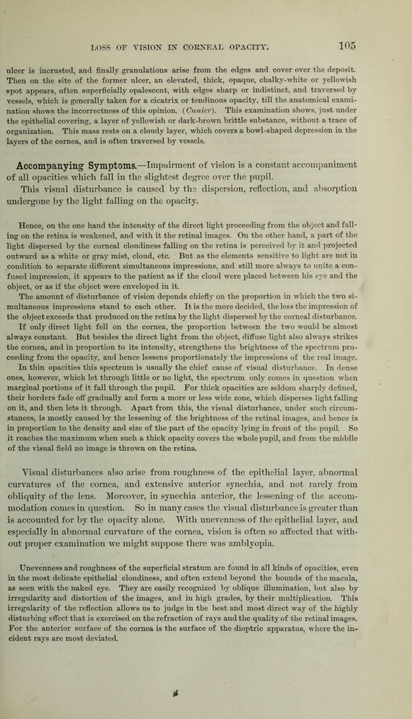 ulcer is incrusted, and finally granulations arise from the edges and cover over the deposit. Then on the site of the former ulcer, an elevated, thick, opaque, chalky-white or yellowish spot appears, often superficially opalescent, with edges sharp or indistinct, and traversed by vessels, which is generally taken for a cicatrix or tendinous opacity, till the anatomical exami- nation shows the incorrectness of this opinion. (Cunier). This examination shows, just under the epithelial covering, a layer of yellowish or dark-brown brittle substance, without a trace of organization. This mass rests on a cloudy layer, which covers a bowl-shaped depression in the layers of the cornea, and is often traversed by vessels. Accompanying Symptoms.—Impairment of vision is a constant accompaniment of all opacities which fall in the slightest degree over the pupil. This visual disturbance is caused by the dispersion, reflection, and absorption undergone by the light falling on the opacity. Hence, on the one hand the intensity of the direct light proceeding from the object and fall- ing on the retina is weakened, and with it the retinal images. On the other hand, a part of the light dispersed by the corneal cloudiness falling on the retina is perceived by it and projected outward as a white or gray mist, cloud, etc. But as the elements sensitive to light are not in condition to separate different simultaneous impressions, and still more always to unite a con- fused impression, it appears to the patient as if the cloud were placed between his eye and the object, or as if the object were enveloped in it. The amount of disturbance of vision depends chiefly on the proportion in which the two si- multaneous impressions stand to each other. It is the more decided, the less the impression of the object exceeds that produced on the retina by the light dispersed by the corneal disturbance. If only direct light fell on the cornea, the proportion between the two would be almost always constant. But besides the direct light from the object, diffuse light also always strikes the cornea, and in proportion to its intensity, strengthens the brightness of the spectrum pro- ceeding from the opacity, and hence lessens proportionately the impressions of the real image. In thin opacities this spectrum is usually the chief cause of visual disturbance. In dense ones, however, which let through little or no light, the spectrum only comes in question when marginal portions of it fall through the pupil. For thick opacities are seldom sharply defined, their borders fade off gradually and form a more or less wide zone, which disperses light falling on it, and then lets it through. Apart from this, the visual disturbance, under such circum- stances, is mostly caused by the lessening of the brightness of the retinal images, and hence is in proportion to the density and size of the part of the opacity lying in front of the pupil. So it reaches the maximum when such a thick opacity covers the whole pupil, and from the middle of the visual field no image is thrown on the retina. Visual disturbances also arise from roughness of the epithelial layer, abnormal curvatures of the cornea, and extensive anterior synechia, and not rarely from obliquity of the lens. Moreover, in synechia anterior, the lessening of the accom- modation comes in question. So in many cases the visual disturbance is greater than is accounted for by the opacity alone. With unevenness of the epithelial layer, and especially in abnormal curvature of the cornea, vision is often so affected that with- out proper examination we might suppose there was amblyopia. Unevenness and roughness of the superficial stratum are found in all kinds of opacities, even in the most delicate epithelial cloudiness, and often extend beyond the bounds of the macula, as seen with the naked eye. They are easily recognized by oblique illumination, but also by irregularity and distortion of the images, and in high grades, by their multiplication. This irregularity of the reflection allows us to judge in the best and most direct way of the highly disturbing effect that is exercised on the refraction of rays and the quality of the retinal images. For the anterior surface of the cornea is the surface of the dioptric apparatus, where the in- cident rays are most deviated.