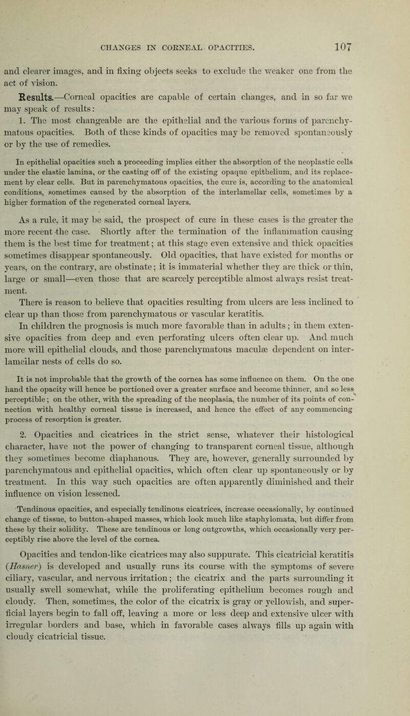and clearer images, and in fixing objects seeks to exclude the Yvreaker one from the act of vision. Results.—Corneal opacities are capable of certain changes, and in so far we may speak of results: 1. The most changeable are the epithelial and the various forms of parenchy- matous opacities. Both of these kinds of opacities may be removed spontaneously or by the use of remedies. In epithelial opacities such a proceeding implies either the absorption of the neoplastic cells under the elastic lamina, or the casting off of the existing opaque epithelium, and its replace- ment by clear cells. But in parenchymatous opacities, the cure is, according to the anatomical conditions, sometimes caused by the absorption of the interlamellar cells, sometimes by a higher formation of the regenerated corneal layers. As a rule, it may be said, the prospect of cure in these cases is the greater the more recent -the case. Shortly after the termination of the inflammation causing them is the best time for treatment; at this stage even extensive and thick opacities sometimes disappear spontaneously. Old opacities, that have existed for months or years, on the contrary, are obstinate; it is immaterial whether they are thick or thin, large or small—even those that are scarcely perceptible almost always resist treat- ment. There is reason to believe that opacities resulting from ulcers are less inclined to clear up than those from parenchymatous or vascular keratitis. In children the prognosis is much more favorable than in adults; in them exten- sive opacities from deep and even perforating ulcers often clear up. And much more will epithelial clouds, and those parenchymatous maculae dependent on inter- lamellar nests of cells do so. It is not improbable that the growth of the cornea has some influence on them. On the one hand the opacity will hence be portioned over a greater surface and become thinner, and so less perceptible; on the other, with the spreading of the neoplasia, the number of its points of con- nection with healthy corneal tissue is increased, and hence the effect of any commencing process of resorption is greater. 2. Opacities and cicatrices in the strict sense, whatever their histological character, have not the power of changing to transparent corneal tissue, although they sometimes become diaphanous. They are, however, generally surrounded by parenchymatous and epithelial opacities, which often clear up spontaneously or by treatment. In this way such opacities are often apparently diminished and their influence on vision lessened. Tendinous opacities, and especially tendinous cicatrices, increase occasionally, by continued change of tissue, to button-shaped masses, which look much like staphylomata, but differ from these by their solidity. These are tendinous or long outgrowths, which occasionally very per- ceptibly rise above the level of the cornea. Opacities and tendon-like cicatrices may also suppurate. This cicatricial keratitis {Hasuer) is developed and usually runs its course with the symptoms of severe ciliary, vascular, and nervous mutation; the cicatrix and the parts surrounding it usually swell somewhat, while the proliferating epithelium becomes rough and cloudy. Then, sometimes, the color of the cicatrix is gray or yellowish, and super- ficial layers begin to fall off, leaving a more or less deep and extensive ulcer with irregular borders and base, which in favorable cases always fills up again with cloudy cicatricial tissue.