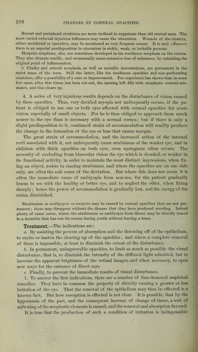 Recent and peripheral cicatrices are more inclined to suppurate than old central ones. The most varied external injurious influences may cause the ulceration. Wounds of the cicatrix, either accidental or operative, may be mentioned as very frequent causes. It is said (Hamer) there is an especial predisposition to ulceration in sickly, weak, or irritable persons. Herpetic eruptions, also, are sometimes developed in the tendinous neoplasia on the cornea. They also ulcerate readily, and occasionally cause extensive loss of substance, by extending the original point of inflammation. 3. Chalky and osteoid neoplasia, as well as metallic incrustations, are permanent in the strict sense of the term. Still the latter, like the tendinous opacities and non-perforating cicatrices, offer a possibility of a cure or improvement. For experience has shown that, in some few cases, after this tissue has been cut out, the opening left fills with neoplastic corneal sub- stance, and this clears up. 4. A series of very injurious results depends on the disturbance of vision caused by these opacities. Thus, very decided myopia not unfrequently occurs, if the pa- tient is obliged to use one or both eyes affected with corneal opacities for acute vision, especially of small objects. For he is then obliged to approach them much nearer to the eye than is necessary with a normal cornea; but if there is only a slight predisposition to it, continued strain of accommodation will readily produce the change in the formation of the eye or lens that causes myopia. The great strain of accommodation, and the increased action of the internal recti associated with it, not unfrequently cause strabismus of the weaker eye, and in children with thick opacities on both eyes, even nystagmus often occurs. The necessity of excluding from binocular vision the eye which is clouded, or weaker in its functional activity, in order to maintain the most distinct impressions, when fix- ing an object, assists in causing strabismus, and where the opacities are on one side only, are often the sole cause of the deviation. But where this does not occur, it is often the immediate cause of amblyopia from non-use, for the patient gradually learns to see with the healthy or better eye, and to neglect the other, when fixing sharply; hence the power of accommodation is gradually lost, and the energy of the retina diminished. Strabismus or amblyopia ex-anopsia may be caused by corneal opacities that are not per- manent ; these may disappear without the disease that they have produced receding. Indeed plenty of cases occur, where the strabismus or amblyopia from disuse may be directly traced to a keratitis that has run its course during youth without leaving a trace. Treatment.—The indications are: a. By assisting the powers of absorption and the throwing off of the epithelium, to excite or hasten the clearing up of the opacities ; and where a complete removal of these is impossible, at least fo diminish the extent of the disturbance. b. In permanent, unimprovable opacities, to limit as much as possible the visual disturbance, that is, to diminish the intensity of the diffused light admitted, but to increase the apparent brightness of the retinal images, and when necessary, to open new ways for the entrance of direct rays. c. Finally, to prevent the immediate results of visual disturbance. 1. To answer the first indications, there are a number of time-honored empirical remedies. They have in common the property of directly causing a greater or less irritation of the eye. That the removal of the epithelium may thus be effected is a known fact. But how resorption is effected is not clear. It is possible, that by the liyperaemia of the part, and the consequent increase of change of tissue, a sort of softening of the neoplastic elements is caused, and the removal and absorption favored. It is true that the production of such a condition of irritation is indispensable