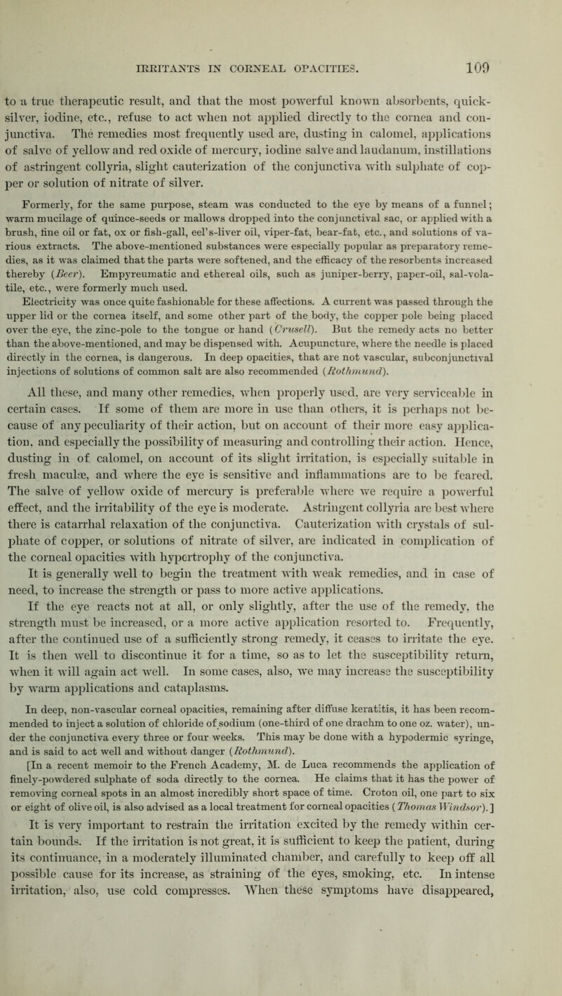 to a true therapeutic result, and that the most powerful known absorbents, quick- silver, iodine, etc., refuse to act when not applied directly to the cornea and con- junctiva. The remedies most frequently used are, dusting in calomel, applications of salve of yellow and red oxide of mercury, iodine salve and laudanum, instillations of astringent collyria, slight cauterization of the conjunctiva with sulphate of cop- per or solution of nitrate of silver. Formerly, for the same purpose, steam was conducted to the eye by means of a funnel; warm mucilage of quince-seeds or mallows dropped into the conjunctival sac, or applied with a brush, tine oil or fat, ox or fish-gall, eel’s-liver oil, viper-fat, bear-fat, etc., and solutions of va- rious extracts. The above-mentioned substances wrere especially popular as preparatory reme- dies, as it was claimed that the parts were softened, and the efficacy of the resorbents increased thereby {Beer). Empyreumatic and ethereal oils, such as juniper-berry, paper-oil, sal-vola- tile, etc., were formerly much used. Electricity was once quite fashionable for these affections. A current was passed through the upper lid or the cornea itself, and some other part of the body, the copper pole being placed over the eye, the zinc-pole to the tongue or hand (Crusell). But the remedy acts no better than the above-mentioned, and may be dispensed with. Acupuncture, where the needle is placed directly in the cornea, is dangerous. In deep opacities, that are not vascular, subconjunctival injections of solutions of common salt are also recommended {Rothmund). All these, and many other remedies, when properly used, are very serviceable in certain cases. If some of them are more in use than others, it is perhaps not be- cause of any peculiarity of their action, but on account of their more easy applica- tion, and especially the possibility of measuring and controlling their action. Hence, dusting in of calomel, on account of its slight irritation, is especially suitable in fresh maculae, and where the eye is sensitive and inflammations are to be feared. The salve of yellow oxide of mercury is preferable where we require a powerful effect, and the irritability of the eye is moderate. Astringent collyria are best where there is catarrhal relaxation of the conjunctiva. Cauterization with crystals of sul- phate of copper, or solutions of nitrate of silver, are indicated in complication of the corneal opacities with hypertrophy of the conjunctiva. It is generally well to begin the treatment with weak remedies, and in case of need, to increase the strength or pass to more active applications. If the eye reacts not at all, or only slightly, after the use of the remedy, the strength must be increased, or a more active application resorted to. Frequently, after the continued use of a sufficiently strong remedy, it ceases to irritate the eye. It is then well to discontinue it for a time, so as to let the susceptibility return, when it will again act well. In some cases, also, wTe may increase the susceptibility by warm applications and cataplasms. In deep, non-vascular corneal opacities, remaining after diffuse keratitis, it has been recom- mended to inject a solution of chloride of sodium (one-third of one drachm to one oz. water), un- der the conjunctiva every three or four weeks. This may be done with a hypodermic syringe, and is said to act well and without danger {Rothmund). [In a recent memoir to the French Academy, M. de Luca recommends the application of finely-powdered sulphate of soda directly to the cornea. He claims that it has the power of removing corneal spots in an almost incredibly short space of time. Croton oil, one part to six or eight of olive oil, is also advised as a local treatment for corneal opacities (Thomas Windsor). ] It is very important to restrain the irritation excited by the remedy within cer- tain bounds. If the irritation is not great, it is sufficient to keep the patient, during its continuance, in a moderately illuminated chamber, and carefully to keep off all possible cause for its increase, as straining of the eyes, smoking, etc. In intense irritation, also, use cold compresses. When these symptoms have disappeared,