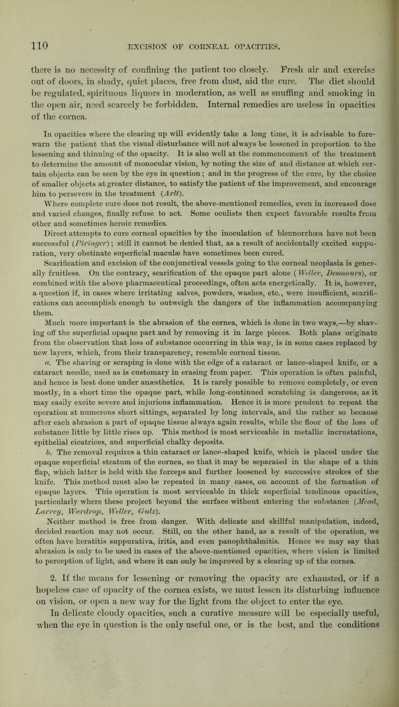 there is no necessity of confining the patient too closely. Fresh air and exercise out of doors, in shady, quiet places, free from dust, aid the cure. The diet should be regulated, spirituous liquors in moderation, as well as snuffing and smoking in the open air, need scarcely be forbidden. Internal remedies are useless in opacities of the cornea. In opacities where the clearing up will evidently take a long time, it is advisable to fore- warn the patient that the visual disturbance will not always be lessened in proportion to the lessening and thinning of the opacity. It is also well at the commencement of the treatment to determine the amount of monocular vision, by noting the size of and distance at which cer- tain objects can be seen by the eye in question; and in the progress of the cure, by the choice of smaller objects at greater distance, to satisfy the patient of the improvement, and encourage him to persevere in the treatment (Arlt). Where complete cure does not result, the above-mentioned remedies, even in increased dose and varied changes, finally refuse to act. Some oculists then expect favorable results from other and sometimes heroic remedies. Direct attempts to cure corneal opacities by the inoculation of blennorrhoea have not been successful (Piringer); still it cannot be denied that, as a result of accidentally excited suppu- ration, very obstinate superficial maculae have sometimes been cured. Scarification and excision of the conjunctival vessels going to the corneal neoplasia is gener- ally fruitless. On the contrary, scarification of the opaque part alone ( Weller, Dezmours), or combined with the above pharmaceutical proceedings, often acts energetically. It is, however, a question if, in cases where irritating salves, powders, washes, etc., were insufficient, scarifi- cations can accomplish enough to outweigh the dangers of the inflammation accompanying them. Much more important is the abrasion of the cornea, which is done in two ways,—by shav- ing off the superficial opaque part and by removing it in large pieces. Both plans originate from the observation that loss of substance occurring in this way, is in some cases replaced by new layers, which, from their transparency, resemble corneal tissue. a. The shaving or scraping is done with the edge of a cataract or lance-shaped knife, or a cataract needle, used as is customary in erasing from paper. This operation is often painful, and hence is best done under anaesthetics. It is rarely possible to remove completely, or even mostly, in a short time the opaque part, while long-continued scratching is dangerous, as it may easily excite severe and injurious inflammation. Hence it is more prudent to repeat the operation at numerous short sittings, separated by long intervals, and the rather so because after each abrasion a part of opaque tissue always again results, while the floor of the loss of substance little by little rises up. This method is most serviceable in metallic incrustations, epithelial cicatrices, and superficial chalky deposits. b. The removal requires a thin cataract or lance-shaped knife, which is placed under the opaque superficial stratum of the cornea, so that it may be separated in the shape of a thin flap, which latter is held with the forceps and further loosened by successive strokes of the knife. This method must also be repeated in many cases, on account of the formation of opaque layers. This operation is most serviceable in thick superficial tendinous opacities, particularly where these project beyond the surface without entering the substance (Mead, Larreiy, War dr op, Weller, Gulz). Neither method is free from danger. With delicate and skillful manipulation, indeed, decided reaction may not occur. Still, on the other hand, as a result of the operation, we often have keratitis suppurativa, iritis, and even panophthalmitis. Hence we may say that abrasion is only to be used in cases of the above-mentioned opacities, where vision is limited to perception of light, and where it can only be improved by a clearing up of the cornea. 2. If the means for lessening or removing the opacity are exhausted, or if a hopeless case of opacity of the cornea exists, we must lessen its disturbing influence on vision, or open a new way for the light from the object to enter the eye. In delicate cloudy opacities, such a curative measure will be especially useful, when the eye in question is the only useful one, or is the best, and the conditions