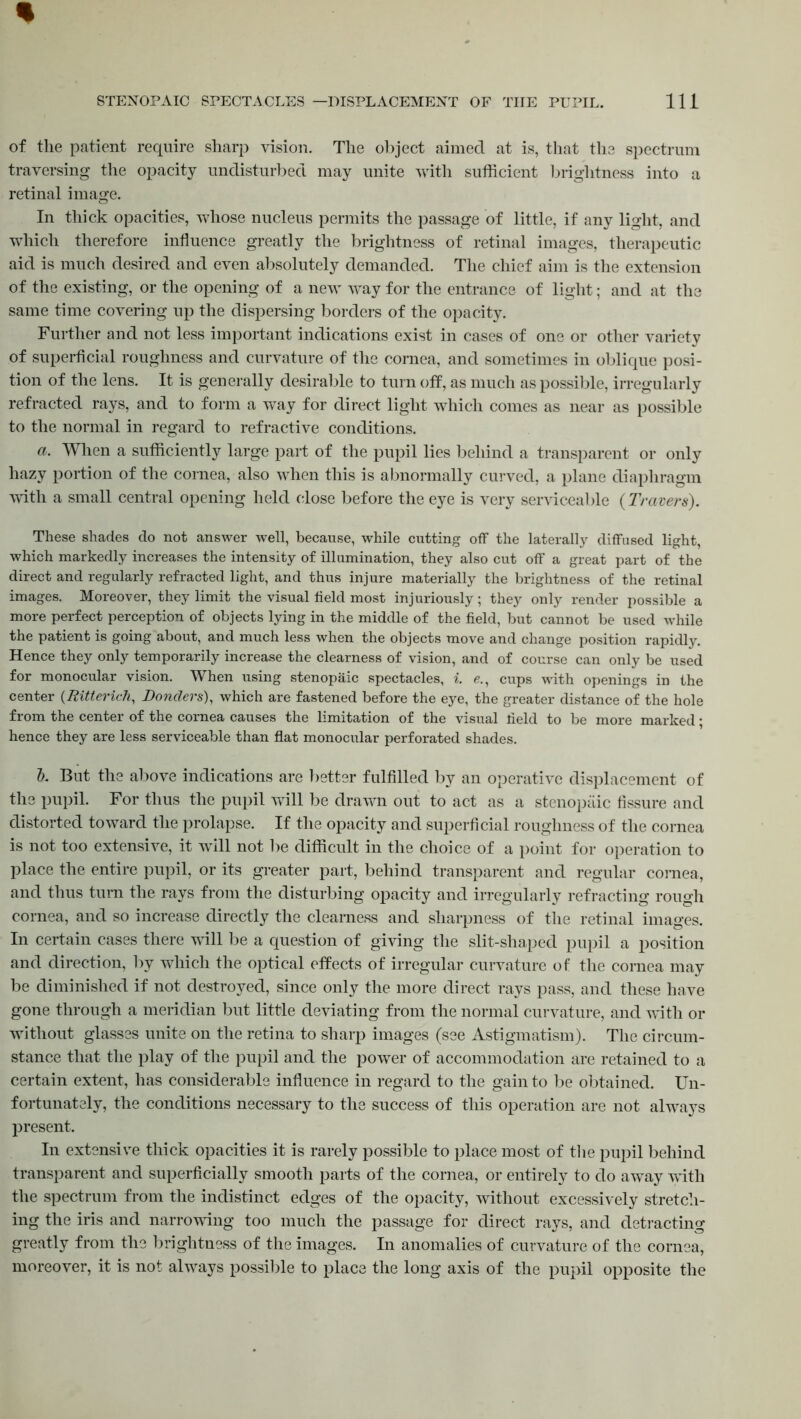 of the patient require sharp vision. The object aimed at is, that the spectrum traversing the opacity undisturbed may unite with sufficient brightness into a retinal image. In thick opacities, whose nucleus permits the passage of little, if any light, and which therefore influence greatly the brightness of retinal images, therapeutic aid is much desired and even absolutely demanded. The chief aim is the extension of the existing, or the opening of a new way for the entrance of light; and at the same time covering up the dispersing borders of the opacity. Further and not less important indications exist in cases of one or other variety of superficial roughness and curvature of the cornea, and sometimes in oblique posi- tion of the lens. It is generally desirable to turn off, as much as possible, irregularly refracted rays, and to form a way for direct light which comes as near as possible to the normal in regard to refractive conditions. a. When a sufficiently large part of the pupil lies behind a transparent or only hazy portion of the cornea, also when this is abnormally curved, a plane diaphragm with a small central opening held close before the eye is very serviceable {Travers). These shades do not answer well, because, while cutting off the laterally diffused light, which markedly increases the intensity of illumination, they also cut off a great part of the direct and regularly refracted light, and thus injure materially the brightness of the retinal images. Moreover, they limit the visual field most injuriously; they only render possible a more perfect perception of objects lying in the middle of the field, but cannot be used while the patient is going about, and much less when the objects move and change position rapidly. Hence they only temporarily increase the clearness of vision, and of course can only be used for monocular vision. When using stenopaic spectacles, i. e., cups with openings in the center (Ritterich, Bonders), which are fastened before the eye, the greater distance of the hole from the center of the cornea causes the limitation of the visual field to be more marked; hence they are less serviceable than flat monocular perforated shades. b. But the above indications are better fulfilled by an operative displacement of the pupil. For thus the pupil will be drawn out to act as a stenopaic fissure and distorted toward the prolapse. If the opacity and superficial roughness of the cornea is not too extensive, it will not be difficult in the choice of a point for operation to place the entire pupil, or its greater part, behind transparent and regular cornea, and thus turn the rays from the disturbing opacity and irregularly refracting rough cornea, and so increase directly the clearness and sharpness of the retinal images. In certain cases there will be a question of giving the slit-shaped pupil a position and direction, by which the optical effects of irregular curvature of the cornea may be diminished if not destroyed, since only the more direct rays pass, and these have gone through a meridian but little deviating from the normal curvature, and with or without glasses unite on the retina to sharp images (see Astigmatism). The circum- stance that the play of the pupil and the power of accommodation are retained to a certain extent, has considerable influence in regard to the gain to be obtained. Un- fortunately, the conditions necessary to the success of this operation are not always present. In extensive thick opacities it is rarely possible to place most of the pupil behind transparent and superficially smooth parts of the cornea, or entirely to do away with the spectrum from the indistinct edges of the opacity, without excessively stretch- ing the iris and narrowing too much the passage for direct rays, and detracting greatly from the brightness of the images. In anomalies of curvature of the cornea, moreover, it is not always possible to place the long axis of the pupil opposite the