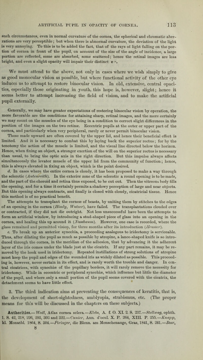 such circumstances, even in normal curvature of the cornea, the spherical and chromatic aber- rations are very perceptible; but when there is abnormal curvature, the deviation of the light is very annoying. To this is to be added the fact, that of the rays of light falling on the por- tion of cornea in front of the pupil, on account of the size of the angle of incidence, a large portion are reflected, some are absorbed, some scattered; hence the retinal images are less bright, and even a slight opacity will impair their distinct, e w. We must attend to the above, not only in cases where we wish simply to give as good monocular vision as possible, but where functional activity of the other eye induces us to attempt to restore binocular vision. In old, extensive, central opaci- ties, especially those originating in youth, this hope is, however, slight; hence it seems better to attempt increasing the field of vision, and to make the artificial pupil externally. Generally, we may have greater expectations of restoring binocular vision by operation, the more favorable are the conditions for attaining sharp, retinal images, and the more certainly we may count on the muscles of the eye being in a condition to correct slight differences in the position of the images on the two retina}. Eccentric pupils at the outer or upper part of the cornea, and particularly when very peripheral, rarely or never permit binocular vision. Those made upward are often covered by the upper lid, and hence their beneficial effect is limited. And it is necessary to combat this by laying back the superior rectus; for by the tenotomy the action of the muscle is limited, and the visual line directed below the horizon. Hence, when fixing an object, a stronger exertion of the will on the superior rectus is necessary than usual, to bring the optic axis in the right direction. But this impulse always affects simultaneously the levator muscle of the upper lid from the community of function; hence, this is always elevated in fixing an object, which is the point desired. d. In cases where the entire cornea is cloudy, it has been proposed to make a way through the sclerotic (Autenreith). In the exterior zone of the sclerotic a round opening is to be made, and the part of the choroid and retina thus exposed, to be cut out. Then the vitreous body fills the opening, and for a time it certainly permits a shadowy perception of large and near objects. But this opening always contracts, and finally is closed with cloudy, cicatricial tissue. Hence this method is of no practical benefit. The attempts to transplant the corneae of beasts, by uniting them by stitches to the edges of an opening in the cornea (Himly, Wutzer), have failed. The transplantations clouded over or contracted, if they did not die outright. Not less unsuccessful have been the attempts to form an artificial window, by introducing a stud-shaped piece of glass into an opening in the cornea, and healing this up around it (JVussbaum). However, one case is recorded, where the glass remained and permitted vision, for three months after its introduction (Heusser). e. To break up an anterior synechia, a proceeding analogous to iridectomy is serviceable. Thus, after dilating the pupil as much as possible by atropine, a lance-shaped knife is so intro- duced through the cornea, in the meridian of the adhesion, that by advancing it the adherent layer of the iris comes under the blade just at the cicatrix. If any part remains, it may be re- moved by the hook used in iridectomy. Repeated instillations of strong solutions of atropine must keep the pupil and edges of the wounded iris as widely dilated as possible. This proceed- ing is, however, never certain in its effect, and is rarely worth the trouble and danger. In cen- tral cicatrices, with synechiae of the pupillary borders, it will rarely remove the necessity for iridectomy. While in eccentric or peripheral synechiae, which influence but little the diameter of the pupil, and where.only a small portion of the pupil seems covered with the cicatrix, the detachment seems to have little effect. 3. The third indication aims at preventing the consequences of keratitis, that is, the development of short-sightedness, amblyopia, strabismus, etc. (The proper means for this will be discussed in the chapters on these subjects.) Authorities.— Wedl, Atlas cornea sclera.—Klebs, A. f. O. XI. 2. S. 237.—Ste'llwag, ophth. 1. S. 42, 218, 226, 293, 303 and 322.—Cunier, Ann. d'ocul. X. P. 264, XHI. P. 255.—Knapp, kl. Monatbl. 1864, S. 304.—Piringer, die Blenn. am Menschenauge, Graz, 1841, S. 261.—Beer,, 8