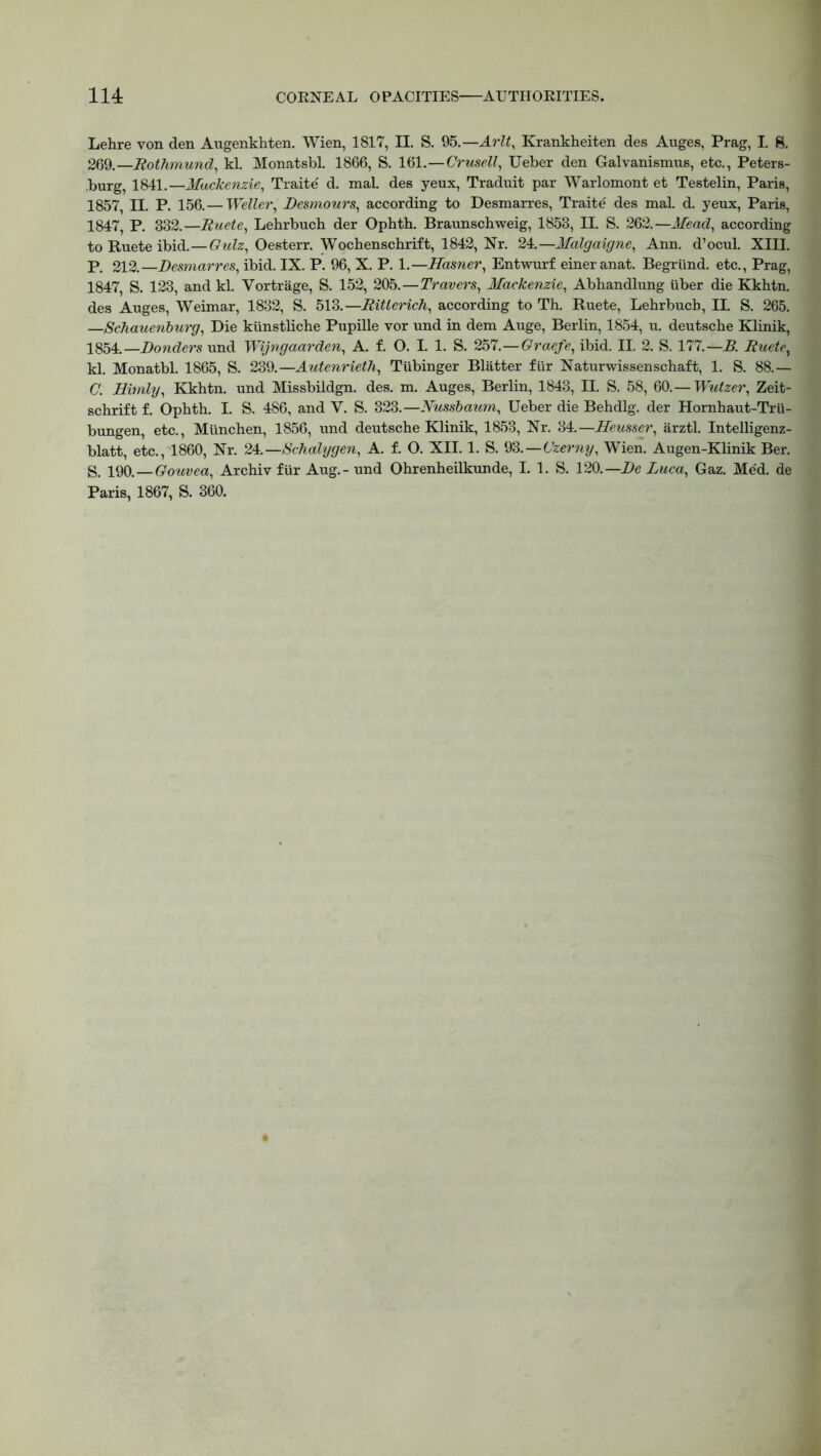Lehre von den Augenkhten. Wien, 1817, II. S. 95.—Arlt, Krankheiten des Auges, Prag, I. 8. 269.—Rothmund, kl. Monatsbl. 1866, S. 161.—Crusell, Ueber den Galvanismus, etc., Peters- burg, 1841.—Mackenzie, Traite' d. mal. des yeux, Traduit par Warlomont et Testelin, Paris, 1857, II. P. 156.—Weller, Desmours, according to Desmarres, Traite' des mal. d. yeux, Paris, 1847, P. 332.—Ruete, Lehrbuch der Ophth. Braunschweig, 1853, II. S. 262.—Mead, according to Ruete ibid.—Quiz, Oesterr. Wochenschrift, 1842, Nr. 24.—Malgaigne, Ann. d’ocul. XIII. P. 212.—Desmarres, ibid. IX. P. 96, X. P. 1.—Hasner, Entwurf eineranat. Begrtind. etc., Prag, 1847, S. 123, and kl. Vortrage, S. 152, 205.—Travers, Mackenzie, Abhandlung iiber die Kkhtn. des Auges, Weimar, 1832, S. 513.—Ritlerich, according to Th. Ruete, Lehrbuch, II. S. 265. —Schauenburg, Die ktinstliche Pupille vor und in dem Auge, Berlin, 1854, u. deutsche Klinik, 1854.—Donders und Wijngaarden, A. f. O. I. 1. S. 257.—Graefe, ibid. II. 2. S. 177.—B. Ruete, kl. Monatbl. 1865, S. 239.—Autenrieth, Tiibinger Blatter fur Naturwissenschaft, 1. S. 88.— C. Himly, Kkhtn. und Missbildgn. des. m. Auges, Berlin, 1843, II. S. 58, 60. — Wutzer, Zeit- schrift f. Ophth. I. S. 486, and V. S. 323.—Nussbaum, Ueber die Behdlg. der Hornhaut-Tru- bungen, etc., Miinchen, 1856, und deutsche Klinik, 1853, Nr. 34.—Heusser, arztl. Intelligenz- blatt, etc., 1860, Nr. ZA.—Schalygen, A. f. O. XII. 1. S. 93.—Czerny, Wien. Augen-Klinik Ber. S. 190. — Gouvea, Archiv fur Aug. - und Ohrenheilkunde, I. 1. S. 120.—De Luca, Gaz. Med. de Paris, 1867, S. 360.