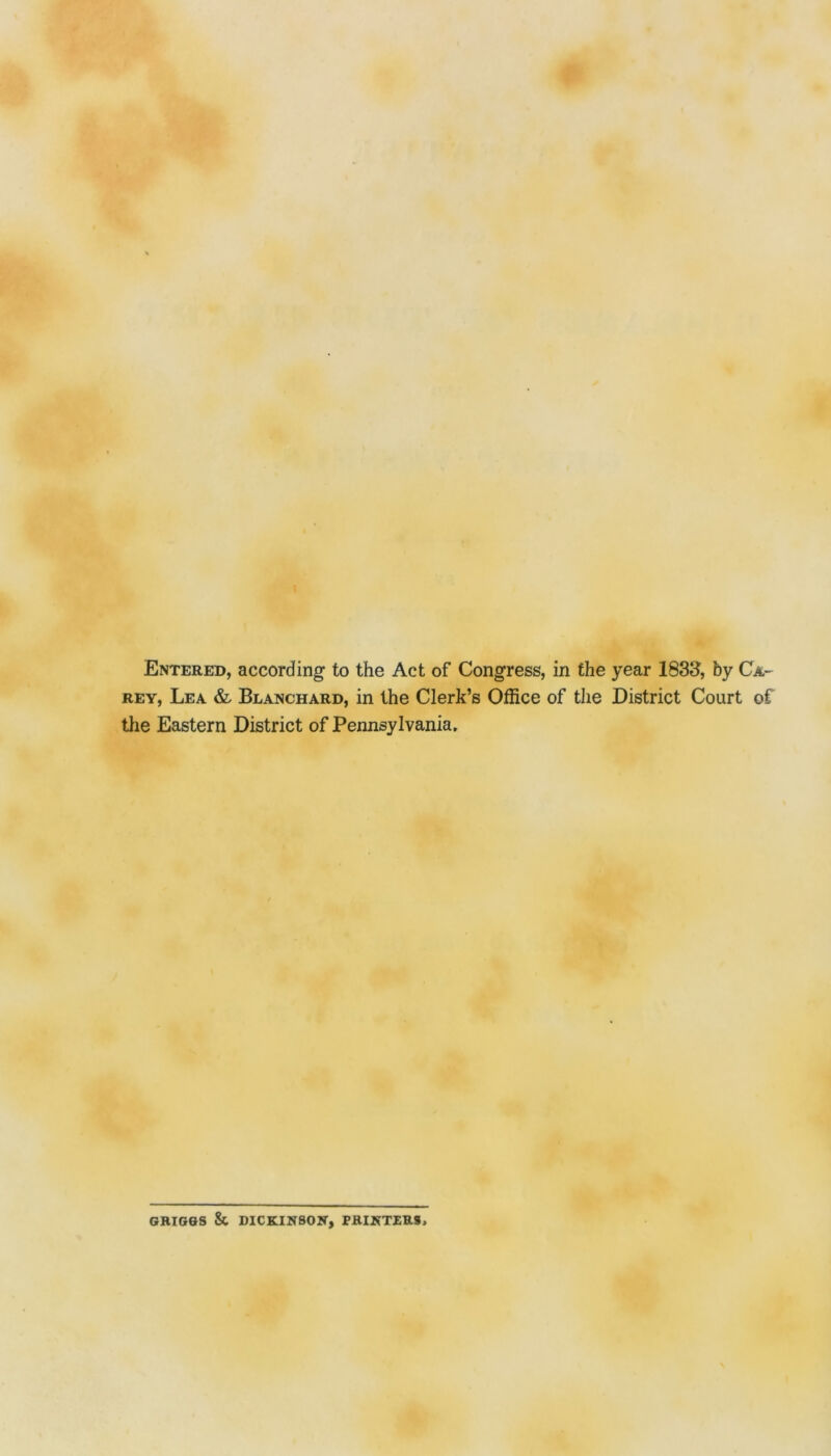 # Entered, according to the Act of Congress, in the year 1833, by Ca- rey, Lea & Blanchard, in the Clerk’s Office of the District Court of tlie Eastern District of Pennsylvania, GRIG&S Sc DICKINSON, PRINTERS,