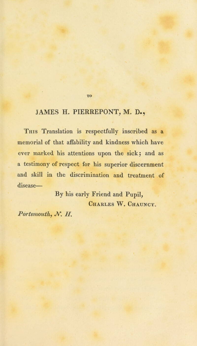 TO JAMES H. PIERREPONT, M. D., This Translation is respectfully inscribed as a memorial of that alTability and kindness which have ever marked his attentions upon the sick; and as a testimony of respect for his superior discernment and skill in the discrimination and treatment of » disease— By his early Friend and Pupil^ Charles W. Chauncy„ Portsmouth^ JV*. H.