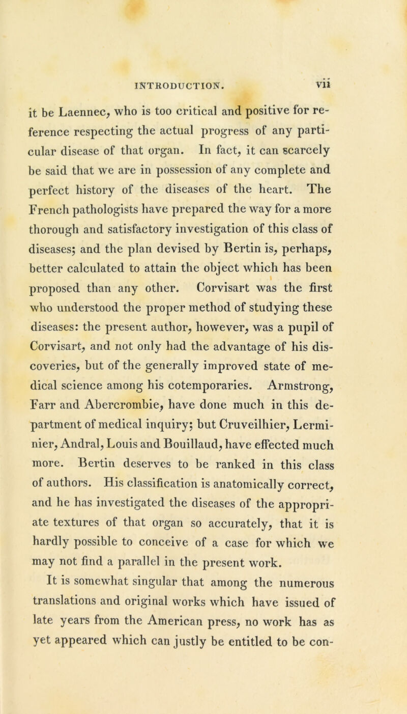 it be LaenneC; who is too critical and positive for re- ference respecting the actual progress of any parti- cular disease of that organ. In fact^ it can scarcely be said that we are in possession of any complete and perfect history of the diseases of the heart. The French pathologists have prepared the way for a more thorough and satisfactory investigation of this class of diseases; and the plan devised by Bertin is^ perhaps, better calculated to attain the object which has been I proposed than any other. Corvisart was the first who understood the proper method of studying these diseases: the present author, however, was a pupil of Corvisart, and not only had the advantage of his dis- coveries, but of the generally improved state of me- dical science among his cotemporaries. Armstrong, Farr and Abercrombie, have done much in this de- partment of medical inquiry; but Cruveilhier, Lermi- nier, Andral, Louis and Bouillaud, have effected much more. Bertin deserves to be ranked in this class of authors. His classification is anatomically correct, and he has investigated the diseases of the appropri- ate textures of that organ so accurately, that it is hardly possible to conceive of a case for which we may not find a parallel in the present work. It is somewhat singular that among the numerous translations and original works which have issued of late years from the American press, no work has as yet appeared which can justly be entitled to be con-