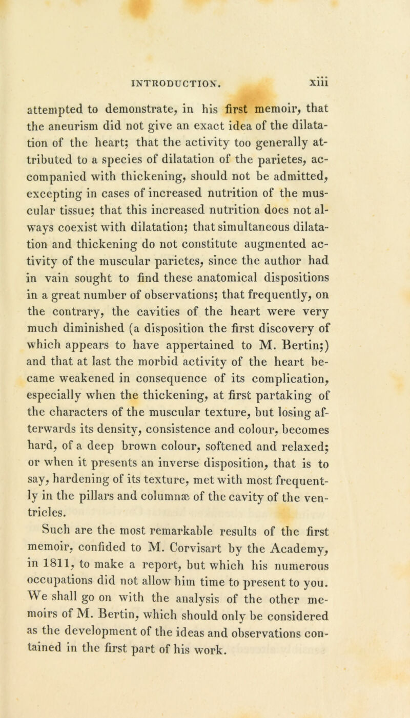 attempted to demonstrate^ in his first memoir^ that the aneurism did not give an exact idea of the dilata- tion of the heart; that the activity too generally at- tributed to a species of dilatation of the parietes, ac- companied with thickening, should not be admitted, excepting in cases of increased nutrition of the mus- cular tissue; that this increased nutrition does not al- ways coexist with dilatation; that simultaneous dilata- tion and thickening do not constitute augmented ac- tivity of the muscular parietes, since the author had in vain sought to find these anatomical dispositions in a great number of observations; that frequently, on the contrary, the cavities of the heart were very much diminished (a disposition the first discovery of which appears to have appertained to M. Bertin;) and that at last the morbid activity of the heart be- came weakened in consequence of its complication, especially when the thickening, at first partaking of the characters of the muscular texture, but losing af- terwards its density, consistence and colour, becomes hard, of a deep brown colour, softened and relaxed; or when it presents an inverse disposition, that is to say, hardening of its texture, met with most frequent- ly in the pillars and columnse of the cavity of the ven- tricles. Such are the most remarkable results of the first memoir, confided to M. Corvisart by the Academy, in 1811, to make a report, but which his numerous occupations did not allow him time to present to you. We shall go on with the analysis of the other me- moirs of M. Bertin, which should only be considered as the development of the ideas and observations con- tained in the first part of his work.