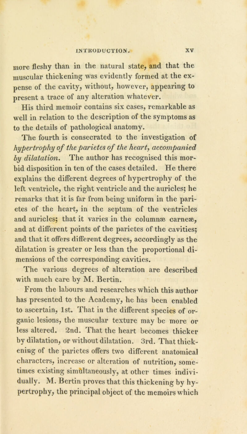 more fleshy than in the natural state, and that the muscular thickening was evidently formed at the ex- pense of the cavity, without, however, appearing to present a trace of any alteration whatever. His third memoir contains six cases, remarkable as well in relation to the description of the symptoms as to the details of pathological anatomy. The fourth is consecrated to the investigation of hypertrophy of the parietes of the hearty accompanied by dilatation. The author has recognised this mor- bid disposition in ten of the cases detailed. He there explains the different degrees of hypertrophy of the left ventricle, the right ventricle and the auricles; he remarks that it is far from being uniform in the pari- etes of the heart, in the septum of the ventricles and auricles; that it varies in the columnse carnesB, and at different points of the parietes of the cavities; and that it offers different degrees, accordingly as the dilatation is greater or less than the proportional di- mensions of the corresponding cavities. The various degrees of alteration are described with much care by M. Bertin. From the labours and researches which this author has presented to the Academy, he has been enabled to ascertain, 1st. That in the different species of or- ganic lesions, the muscular texture may be more or less altered. 2nd. That the heart becomes thicker by dilatation, or without dilatation. 3rd. That thick- ening of the parietes offers two different anatomical characters, increase or alteration of nutrition, some- times existing simultaneously, at other times indivi- dually. M. Bertin proves that this thickening by hy- pertrophy, the principal object of the memoirs which