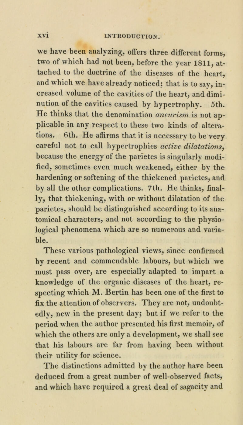 we have been analyzing, offers three different forms, two of which had not been, before the year 1811, at- tached to the doctrine of the diseases of the heart, and which we have already noticed; that is to say, in- creased volume of the cavities of the heart, and dimi- nution of the cavities caused by hypertrophy. 5th. He thinks that the denomination aneurism is not ap- plicable in any respect to these two kinds of altera- tions. 6th. He affirms that it is necessary to be very careful not to call hypertrophies active dilatations^ because the energy of the parietes is singularly modi- fied, sometimes even much weakened, either by the hardening or softening of the thickened parietes, and by all the other complications. 7th. He thinks, final- ly, that thickening, with or without dilatation of the parietes, should be distinguished according to its ana- tomical characters, and not according to the physio- logical phenomena which are so numerous and varia- ble. These various pathological views, since confirmed by recent and commendable labours, but which we must pass over, are especially adapted to impart a knowledge of the organic diseases of the heart, re- specting which M. Bertin has been one of the first to fix the attention of observers. They are not, undoubt- edly, new in the present day; but if we refer to the period when the author presented his first memoir, of which the others are only a development, we shall see that his labours are far from having been without their utility for science. The distinctions admitted by the author have been deduced from a great number of well-observed facts, and which have required a great deal of sagacity and