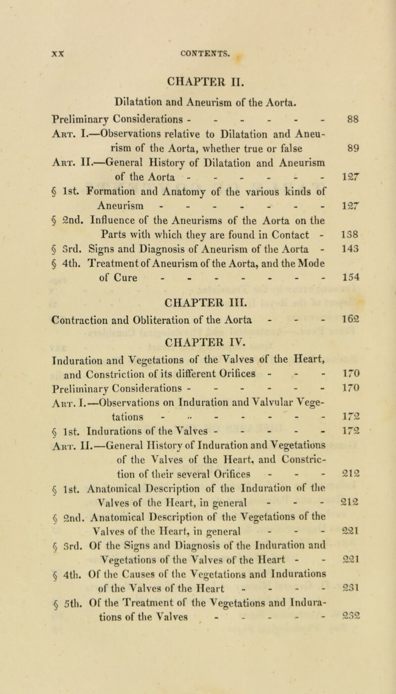 CHAPTER II. Dilatation and Aneurism of the Aorta. Preliminary Considerations 88 Art. I.—Observations relative to Dilatation and Aneu- rism of the Aorta, whether true or false 89 Art. II.—General History of Dilatation and Aneurism of the Aorta ------ 127 § 1st. Formation and Anatomy of the various kinds of Aneurism 127 § 2nd. Influence of the Aneurisms of the Aorta on the Parts with which they are found in Contact - 138 § 3rd. Signs and Diagnosis of Aneurism of the Aorta - 143 § 4th. Treatment of Aneurism of the Aorta, and the Mode of Cure ------- 154 CHAPTER III. Contraction and Obliteration of the Aorta - - - 162 CHAPTER IV. Induration and \egetations of the Valves of the Heart, and Constriction of its different Orifices - - - 170 Preliminary Considerations ------ 170 Art. I.—Observations on Induration and Valvular Vege- tations - 172 § 1st. Indurations of the Valves ----- 172 Art. II.—General History of Induration and Vegetations of the Valves of the Heart, and Constric- tion of their several Orifices - - - 212 § 1st. Anatomical Description of the Induration of the Valves of the Heart, in general - - - 212 § 2nd. Anatomical Description of the Vegetations of the Valves of the Heart, in general . - - 221 § 3rd. Of the Signs and Diagnosis of the Induration and Vegetations of the Valves of the Heart - - 221 § 4th. Of the Causes of the Vegetations and Indurations of the Valves of the Heart - - - - 231 § 5th. Of the Treatment of the Vegetations and Indura- tions of the Valves