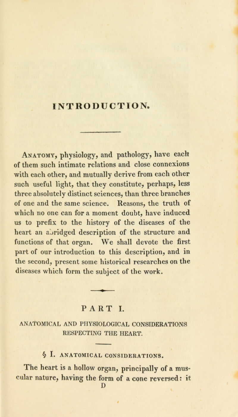 INTRODUCTION. Anatomy, physiology, and pathology, have each of them such intimate relations and close connexions with each other, and mutually derive from each other such useful light, that they constitute, perhaps, less three absolutely distinct sciences, than three branches of one and the same science. Reasons, the truth of which no one can for a moment doubt, have induced us to prefix to the history of the diseases of the heart an abridged description of the structure and functions of that organ. We shall devote the first part of our introduction to this description, and in the second, present some historical researches on the diseases which form the subject of the work. PART I. ANATOMICAL AND PHYSIOLOGICAL CONSIDERATIONS RESPECTING THE HEART. I § I. ANATOMICAL CONSIDERATIONS. The heart is a hollow organ, principally of a mus- cular nature, having the form of a cone reversed: it D