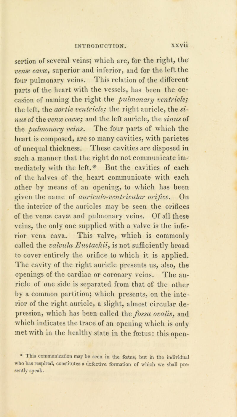 sertion of several veins; which are^ for the right, the vense cavx^ superior and inferior, and for the left the four pulmonary veins. This relation of the different parts of the heart with the vessels, has been the oc- casion of naming the right the pulmonary ventricle; the left, the aortic ventricle; the right auricle, the si- nus of the venx cavx; and the left auricle, the sinus of the pulmonary veins. The four parts of which the heart is composed, are so many cavities, with parietes of unequal thickness. These cavities are disposed in such a manner that the right do not communicate im- mediately with the left.* But the cavities of each of the halves of the heart communicate with each other by means of an opening, to which has been given the name of auriculo-ventricular orifice. On the interior of the auricles may be seen the orifices of the vense cavse and pulmonary veins. Of all these veins, the only one supplied with a valve is the infe- rior vena cava. This valve, which is commonly called the valvula Eustachiiy is not sufliciently broad to cover entirely the orifice to which it is applied. The cavity of the right auricle presents us, also, the openings of the cardiac or coronary veins. The au- ricle of one side is separated from that of the other hy a common partition; which presents, on the inte- rior of the right auricle, a slight, almost circular de- pression, which has been called the fossa ovalis^ and which indicates the trace of an opening which is only met with in the healthy state in the foetus: this opeii- * This communication may be seen in the foetus; but in the individual who has respired, constitutes a defective formation of which we shall pre^ eently speak.