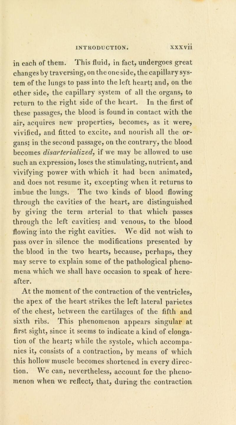 in each of them. This fluid, in fact, undergoes great changes by traversing, on the one side, the capillary sys- tem of the lungs to pass into the left heart; and, on the other side, the capillary system of all the organs, to return to the right side of the heart. In the first of these passages, the blood is found in contact with the air, acquires new properties, becomes, as it were, vivified, and fitted to excite, and nourish all the or- gans; in the second passage, on the contrary, the blood becomes disarterialized, if we may be allowed to use such an expression, loses the stimulating, nutrient, and vivifying power with which it had been animated, and does not resume it, excepting when it returns to imbue the lungs. The two kinds of blood flowing through the cavities of the heart, are distinguished by giving the term arterial to that which passes through the left cavities; and venous, to the blood flowing into the right cavities. We did not wish to pass over in silence the modifications presented by the blood in the two hearts, because, perhaps, they may serve to explain some of the pathological pheno- mena which we shall have occasion to speak of here- after. At the moment of the contraction of the ventricles, the apex of the heart strikes the left lateral parietes of the chest, between the cartilages of the fifth and sixth ribs. This phenomenon appears singular at first sight, since it seems to indicate a kind of elonga- tion of the heart; while the systole, which accompa- nies it, consists of a contraction, by means of which this hollow muscle becomes shortened in every direc- tion. We can, nevertheless, account for the pheno- menon when we reflect, that, during the contraction