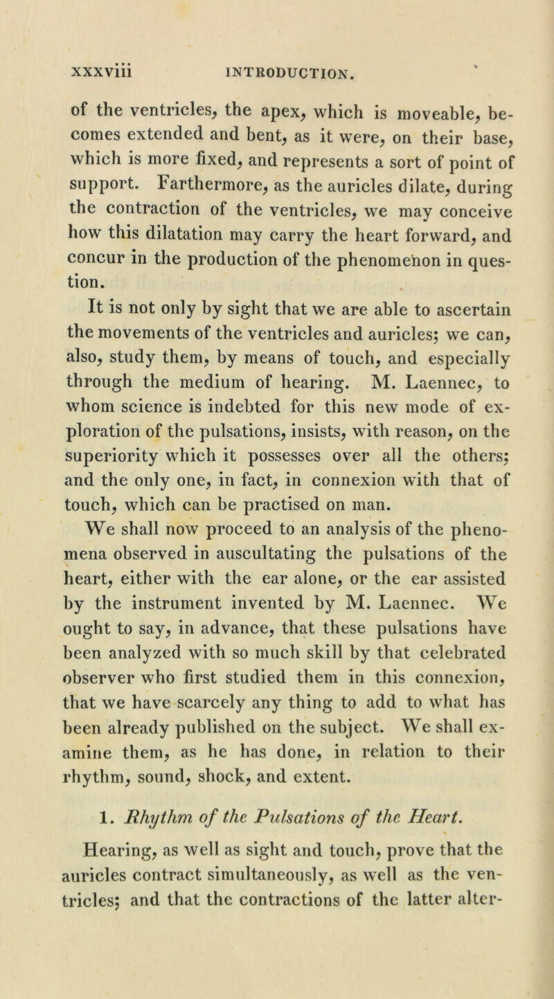 of the ventricles^ the apex^ which is moveable^ be- comes extended and bent, as it were, on their base, which is more fixed, and represents a sort of point of support. Farthermore, as the auricles dilate, during the contraction of the ventricles, we may conceive how this dilatation may carry the heart forward, and concur in the production of the phenomenon in ques- tion. It is not only by sight that we are able to ascertain the movements of the ventricles and auricles; we can, also, study them, by means of touch, and especially through the medium of hearing. M. Laennec, to whom science is indebted for this new mode of ex- ploration of the pulsations, insists, with reason, on the superiority which it possesses over all the others; and the only one, in fact, in connexion with that of touch, which can be practised on man. We shall now proceed to an analysis of the pheno- mena observed in auscultating the pulsations of the heart, either with the ear alone, or the ear assisted by the instrument invented by M. Laennec. We ought to say, in advance, that these pulsations have been analyzed with so much skill by that celebrated observer who first studied them in this connexion, that we have scarcely any thing to add to what has been already published on the subject. We shall ex- amine them, as he has done, in relation to their rhythm, sound, shock, and extent. 1. Rhythm of the Pulsations of the Heart- Hearing, as well as sight and touch, prove that the auricles contract simultaneously, as well as the ven- tricles; and that the contractions of the latter alter-