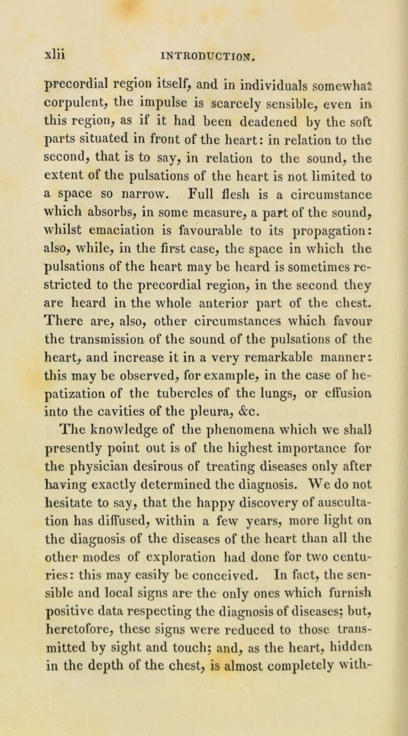 precordial region itself^ and in individuals somewhat corpulent^ the impulse is scarcely sensible, even in this region, as if it had been deadened by the soft parts situated in front of the heart: in relation to the second, that is to say, in relation to the sound, the extent of the pulsations of the heart is not limited to a space so narrow. Full flesh is a circumstance which absorbs, in some measure, a part of the sound, whilst emaciation is favourable to its propagation: also, while, in the first case, the space in which the pulsations of the heart may be heard is sometimes re- stricted to the precordial region, in the second they are heard in the whole anterior part of the chest. There are, also, other circumstances which favour the transmission of the sound of the pulsations of the heart,, and increase it in a very remarkable manner: this may be observed, for example, in the case of he- patization of the tubercles of the lungs, or elfusion into the cavities of the pleura, &c. The knowledge of the phenomena which we shall presently point out is of the highest importance for the physician desirous of treating diseases only after having exactly determined the diagnosis. We do not hesitate to say, that the happy discovery of ausculta- tion has diffused, within a few years, more light on the diagnosis of the diseases of the heart than all the other modes of exploration had done for two centu- ries: this may easily be conceived. In fact, the sen- sible and local signs are the only ones wliich furnish positive data respecting the diagnosis of diseases; but, heretofore, these signs were reduced to those trans- mitted by sight and touch; and, as the heart, hidden in the depth of the chest, is almost completely with-