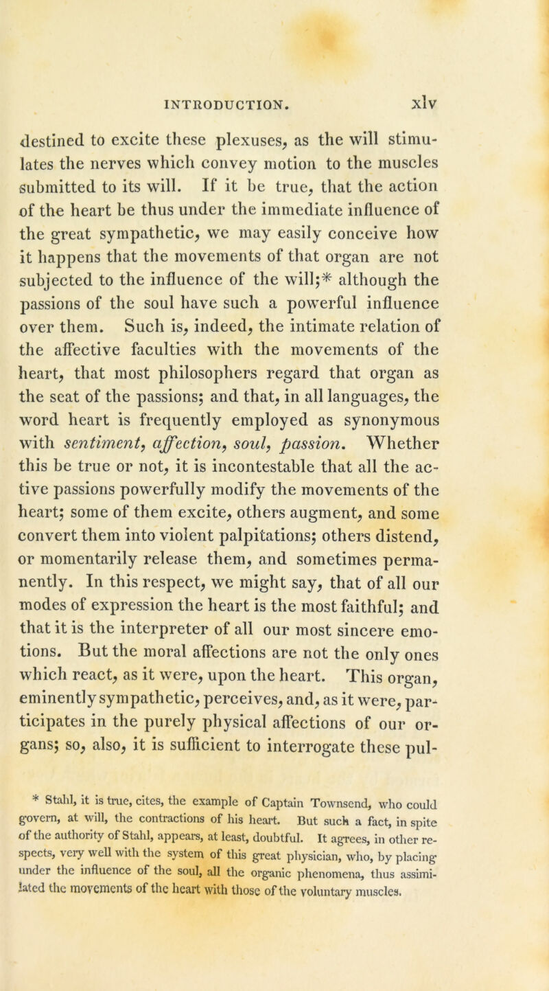destined to excite these plexuseS;, as the will stimu- lates the nerves which convey motion to the muscles submitted to its will. If it be true^ that the action of the heart be thus under the immediate influence of the great sympathetic^ we may easily conceive how it happens that the movements of that organ are not subjected to the influence of the will;* although the passions of the soul have such a powerful influence over them. Such is^ indeed^ the intimate relation of the aflTective faculties with the movements of the hearty that most philosophers regard that organ as the seat of the passions; and that^ in all languages^ the word heart is frequently employed as synonymous with sentiment^ affection^ soul^ passion. Whether this be true or not^ it is incontestable that all the ac- tive passions powerfully modify the movements of the heart; some of them excite^ others augment^ and some convert them into violent palpitations; others distend^ or momentarily release them^ and sometimes perma- nently. In this respect^ we might say, that of all our modes of expression the heart is the most faithful; and that it is the interpreter of all our most sincere emo- tions. But the moral affections are not the only ones which react, as it were, upon the heart. This organ, eminently sympathetic, perceives, and, as it were, par- ticipates in the purely physical affections of our or- gans; so, also, it is sufficient to interrogate these pul- * Stahl, it is true, cites, the example of Captain Townsend, who could govern, at will, the contractions of his heart. But such a fact, in spite of the authority of Stahl, appears, at least, doubtful. It agrees, in other re- spects, very well with the system of this great physician, who, by placing under the influence of the soul, all the organic phenomena, thus assimi- lated the rnovcnients of the heart with those of the voluntary muscles.