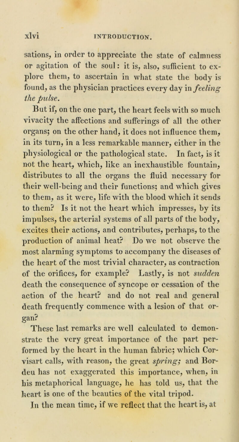 sations^ in order to appreciate the state of calmness or agitation of the soul: it is; also^ sufficient to ex- plore them;, to ascertain in what state the body is founds as the physician practices every day in feeling the pulse. But if^ on the one part^ the heart feels with so much vivacity the affections and sufferings of all the other organs; on the other hand^ it does not influence them^ in its turn^ in a less remarkable manner^ either in the physiological or the pathological state. In fact^ is it not the hearty which^ like an inexhaustible fountain^ distributes to all the organs the fluid necessary for their well-being and their functions; and which gives to them^ as it were^ life with the blood which it sends to them? Is it not the heart which impresses^ by its impulses^ the arterial systems of all parts of the body^ excites their actions^ and contributes^ perhaps, to the production of animal heat? Do we not observe the most alarming symptoms to accompany the diseases of the heart of the most trivial character, as contraction of the orifices, for example? Lastly, is not sudden death the consequence of syncope or cessation of the action of the heart? and do not real and general death frequently commence with a lesion of that or- gan? These last remarks are well calculated to demon- strate the very great importance of the part per- formed by the heart in the human fabric; which Cor- visart calls, with reason, the great spi'mg; and Bor- deu has not exaggerated this importance, when, in his metaphorical language, he has told us, that the heart is one of the beauties of the vital tripod. In the mean time^ if we reflect that the heart is, at