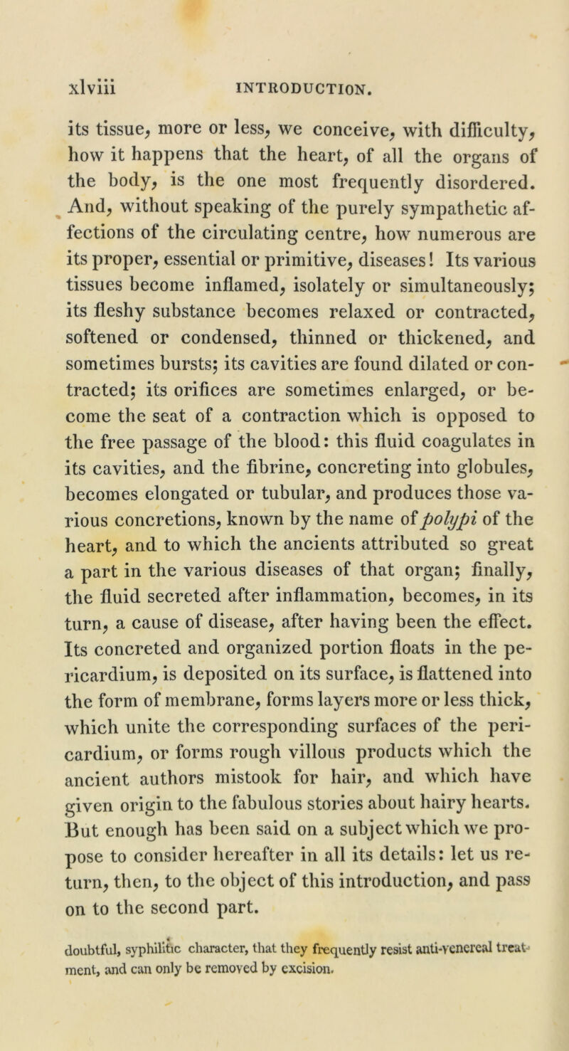 its tissue^ more or less^ we conceive^ with difficulty, how it happens that the heart, of all the organs of the body, is the one most frequently disordered. ^ And, without speaking of the purely sympathetic af- fections of the circulating centre, how numerous are its proper, essential or primitive, diseases! Its various tissues become inflamed, isolately or simultaneously; its fleshy substance becomes relaxed or contracted, softened or condensed, thinned or thickened, and sometimes bursts; its cavities are found dilated or con- tracted; its orifices are sometimes enlarged, or be- come the seat of a contraction which is opposed to the free passage of the blood: this fluid coagulates in its cavities, and the fibrine, concreting into globules, becomes elongated or tubular, and produces those va- rious concretions, known by the name of polypi of the heart, and to which the ancients attributed so great a part in the various diseases of that organ; finally, the fluid secreted after inflammation, becomes, in its turn, a cause of disease, after having been the effect. Its concreted and organized portion floats in the pe- ricardium, is deposited on its surface, is flattened into the form of membrane, forms layers more or less thick, which unite the corresponding surfaces of the peri- cardium, or forms rough villous products which the ancient authors mistook for hair, and which have given origin to the fabulous stories about hairy hearts- But enough has been said on a subject which we pro- pose to consider hereafter in all its details: let us re- turn, then, to the object of this introduction, and pass on to the second part. doubtful, syphilitic character, that they frequently resist anti-venereal treat-* ment, ;\nd can only be removed by excision.