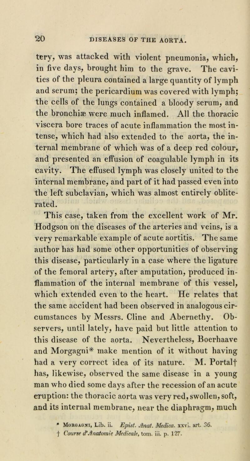 tery^ was attacked with violent pneumonia^ which, in five days, brought him to the grave. The cavi- ties of the pleura contained a large quantity of lymph and serum; the pericardium was covered with lymph; the cells of the lungs contained a bloody serum, and the bronchisB were much inflamed. All the thoracic viscera bore traces of acute inflammation the most in- tense, which had also extended to the aorta, the in- ternal membrane of which was of a deep red colour, and presented an effusion of coagulable lymph in its cavity. The effused lymph was closely united to the internal membrane, and part of it had passed even into the left subclavian, which was almost entirely oblite- rated. This case, taken from the excellent work of Mr. Hodgson on the diseases of the arteries and veins, is a very remarkable example of acute aortitis. The same author has had some other opportunities of observing this disease, particularly in a case where the ligature of the femoral artery, after amputation, produced in- flammation of the internal membrane of this vessel, which extended even to the heart. He relates that the same accident had been observed in analogous cir- cumstances by Messrs. Cline and Abernethy. Ob- servers, until lately, have paid but little attention to this disease of the aorta. Nevertheless, Boerhaave and Morgagni* make mention of it without having had a very correct idea of its nature. M. Portalf has, likewise, observed the same disease in a young man who died some days after the recession of an acute eruption: the thoracic aorta was very red, swollen, soft, and its internal membrane, near the diaphragm, much * Morgagni, Lib. ii. Episf. Jlnat. Medica. xxvl. art. 36. f Course (TJinatomie Medicaky tom. iii. p. 127.