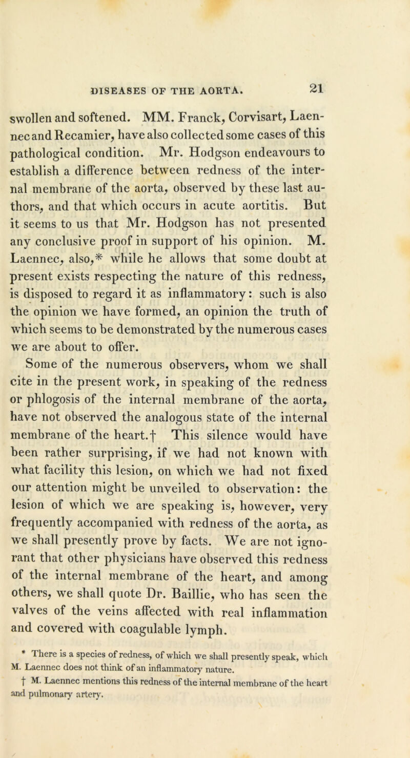 swollen and softened. MM. Franck, Corvisart, Laen- ncc and Recamier, have also collected some cases of this pathological condition. Mr. Hodgson endeavours to establish a difference between redness of the inter- nal membrane of the aorta, observed by these last au- thors, and that which occurs in acute aortitis. But it seems to us that Mr. Hodgson has not presented any conclusive proof in support of his opinion. M. Laennec, also,^ while he allows that some doubt at present exists respecting the nature of this redness, is disposed to regard it as inflammatory: such is also the opinion we have formed, an opinion the truth of which seems to be demonstrated by the numerous cases we are about to offer. Some of the numerous observers, whom we shall cite in the present work, in speaking of the redness or phlogosis of the internal membrane of the aorta, have not observed the analogous state of the internal membrane of the heart.f This silence would have been rather surprising, if we had not known with what facility this lesion, on which we had not fixed our attention might be unveiled to observation: the lesion of which we are speaking is, however, very frequently accompanied with redness of the aorta, as we shall presently prove by facts. We are not igno- rant that other physicians have observed this redness of the internal membrane of the heart, and among others, we shall quote Dr. Baillie, who has seen the valves of the veins affected with real inflammation and covered with coagulable lymph. There Is a species of redness, of which we shall presently speak, which M. Laennec does not think of an inflammatoiy nature. f M, Laennec mentions this redness of the internal membrane of the heart and pulmonary arteiy.