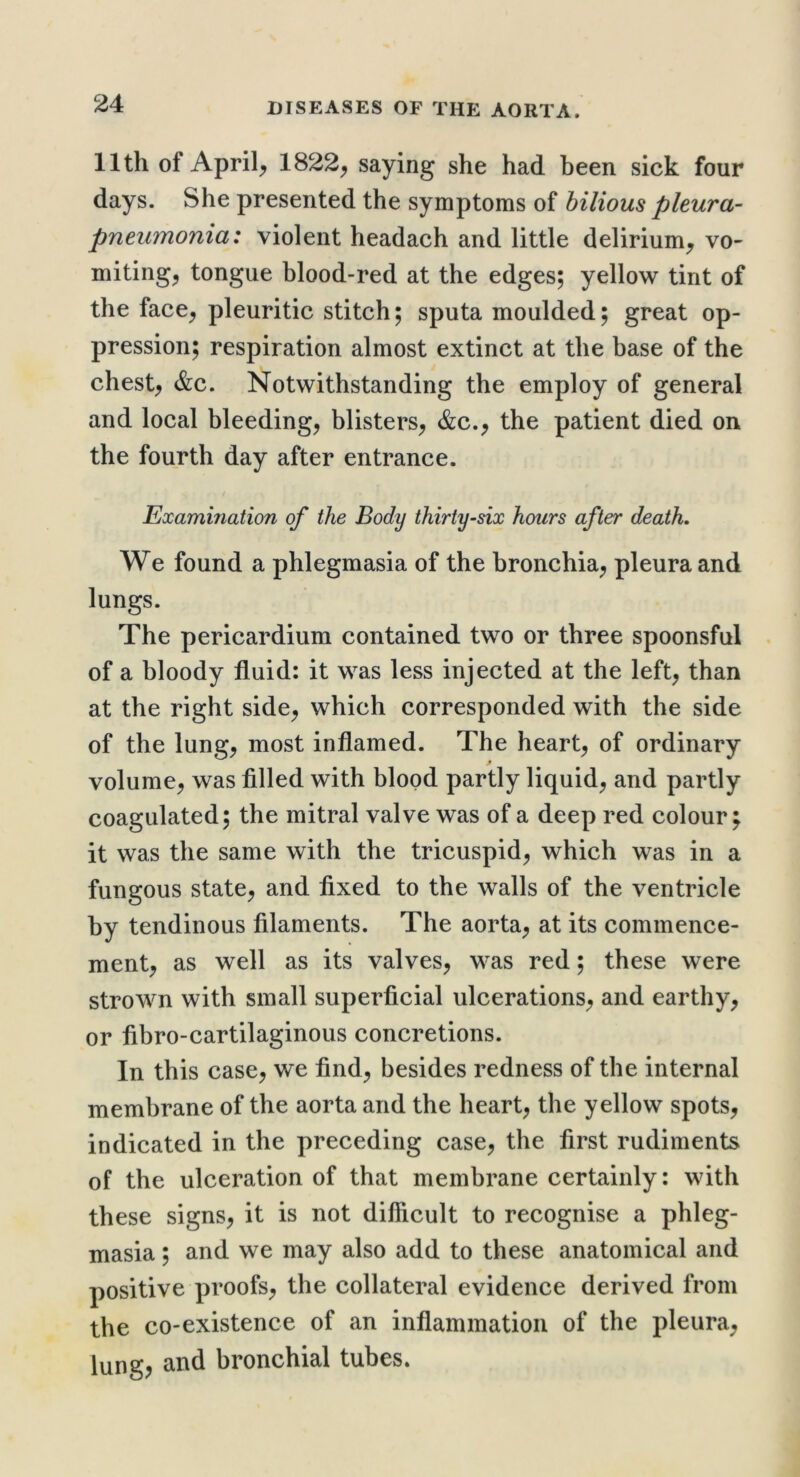 11th of Aprils 1822^ saying she had been sick four days. She presented the symptoms of bilious pleura- pneumonia: violent headach and little delirium^ vo- mitings tongue blood-red at the edges; yellow tint of the faces pleuritic stitch; sputa moulded; great op- pression; respiration almost extinct at the base of the chests &c. Notwithstanding the employ of general and local bleedings blisterss &c.s the patient died on the fourth day after entrance. t Examination of the Body thirty-six hours after death. We found a phlegmasia of the bronchias pleura and lungs. The pericardium contained two or three spoonsful of a bloody fluid: it was less injected at the lefts than at the right sides which corresponded with the side of the lungs most inflamed. The hearts of ordinary .9 volumes was filled with blood partly liquids partly coagulated; the mitral valve was of a deep red colour; it was the same with the tricuspids which was in a fungous States and fixed to the walls of the ventricle by tendinous filaments. The aortas at its commence- ments as well as its valveSs was red; these were strown with small superficial ulcerationSs and earthys or fibro-cartilaginous concretions. In this cases we finds besides redness of the internal membrane of the aorta and the hearts yellow spotSs indicated in the preceding cases the first rudiments of the ulceration of that membi’ane certainly: with these signss it is not difficult to recognise a phleg- masia ; and we may also add to these anatomical and positive proofss the collateral evidence derived from the co-existence of an inflammation of the pleuras lung? and bronchial tubes.