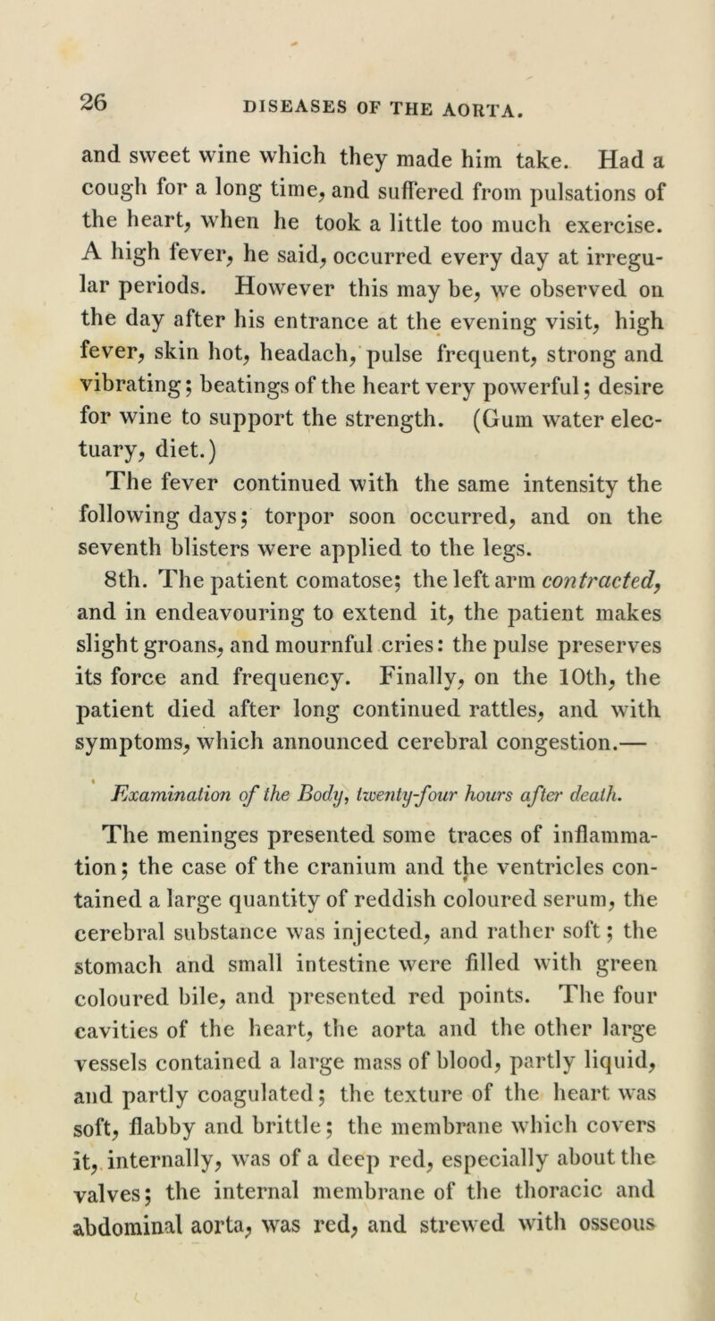 and sweet wine which they made him take. Had a cough for a long time^ and suffered from pulsations of the heart, when he took a little too much exercise. A high fever, he said, occurred every day at irregu- lar periods. However this may be, we observed on the day after his entrance at the evening visit, high fever, skin hot, headach,'pulse frequent, strong and vibrating; beatings of the heart very powerful; desire for wine to support the strength. (Gum water elec- tuary, diet.) The fever continued with the same intensity the following days; torpor soon occurred, and on the seventh blisters were applied to the legs. 8th. The patient comatose; the left arm contracted^ and in endeavouring to extend it, the patient makes slight groans, and mournful cries: the pulse preserves its force and frequency. Finally, on the 10th, the patient died after long continued rattles, and with symptoms, which announced cerebral congestion.— ♦ Examination of the Body, twenty four hours after death. The meninges presented some traces of inflamma- tion; the case of the cranium and the ventricles con- tained a large quantity of reddish coloured serum, the cerebral substance was injected, and rather soft; the stomach and small intestine were filled with green coloured bile, and presented red points. The four cavities of the heart, the aorta and the other large vessels contained a large mass of blood, partly liquid, and partly coagulated; the texture of the heart was soft, flabby and brittle; the membrane which covers it,, internally, was of a deep red, especially about the valves; the internal membrane of the thoracic and abdominal aorta^ was red, and strewed with osseous