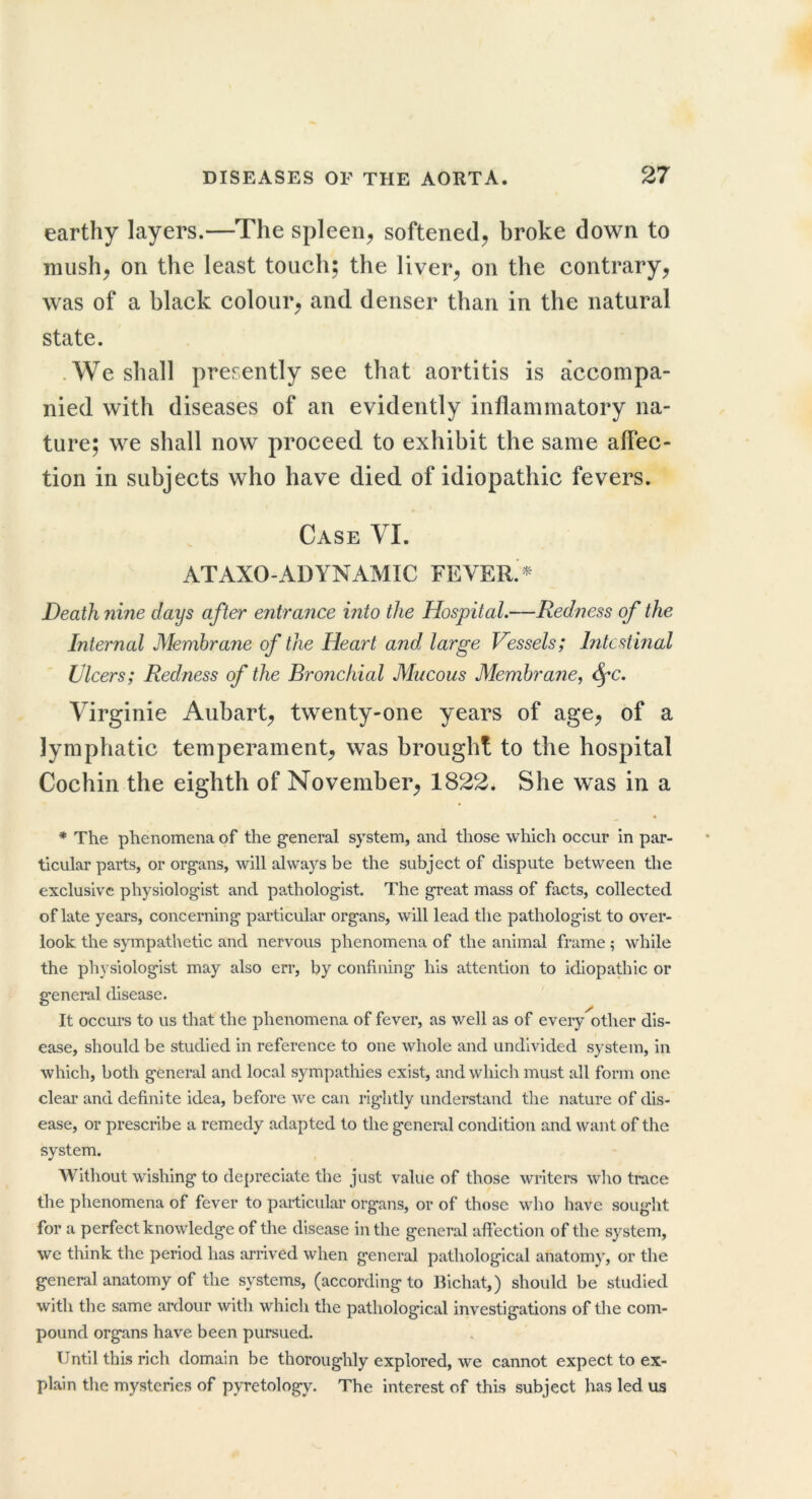 earthy layers.—The spleen^ softened^ broke down to mush^ on the least touch; the liver^ on the contrary^ was of a black colour^ and denser than in the natural state. .We shall presently see that aortitis is accompa- nied with diseases of an evidently inflammatory na- ture; we shall now proceed to exhibit the same affec- tion in subjects who have died of idiopathic fevers. Case YI. ATAXO-ADYNAMIC FEVER. Death ?iine days after entrance into the Hospital.—Redness of the Internal Membrane of the Heart and. large Vessels; Intestinal Ulcers; Redness of the Bronchial Mucous Membrane, ^c. Yirginie Aubart^ twenty-one years of age^ of a lymphatic temperament^ was brought to the hospital Cochin the eighth of November^ 1822. She was in a * The phenomena of the general system, and those which occur in par- ticular parts, or organs, will always be the subject of dispute between the exclusive physiologist and pathologist. The great mass of facts, collected of late years, concerning particular organs, will lead the pathologist to over- look the sympathetic and nervous phenomena of the animal frame ; while the physiologist may also err, by confining his attention to idiopathic or general disease. It occurs to us that the phenomena of fever, as well as of every other dis- ease, should be studied in reference to one whole and undivided system, in which, both general and local sympathies exist, and which must all form one clear and definite idea, before we can rightly understand the nature of dis- ease, or prescribe a remedy adapted to the general condition and want of the system. Without wishing to depreciate the just value of those writers who trace the phenomena of fever to particular organs, or of those who have sought for a perfect knowledge of the disease in the general afiection of the system, we think the period has arrived when general pathological anatomy, or the general anatomy of the systems, (according to Bichat,) should be studied with the same ardour with which the pathological investigations of the com- pound organs have been pursued. Until this rich domain be thoroughly explored, we cannot expect to ex- plain the mysteries of pyretology. The interest of this subject has led us