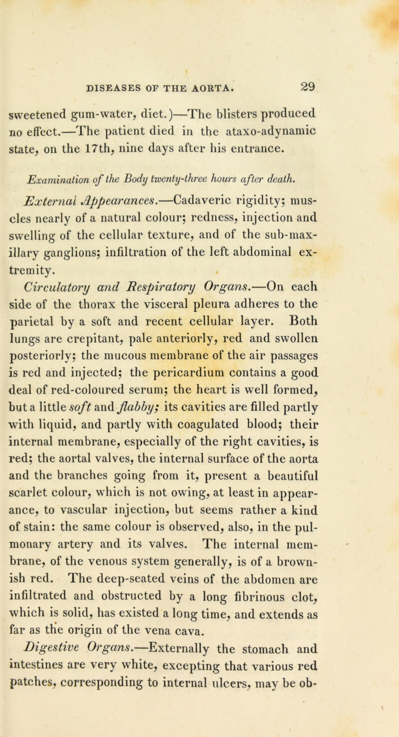 sweetened gum-water, diet.)—The blisters produced no effect.—The patient died in the ataxo-adynamic state, on the 17th, nine days after his entrance. Examination of the Body twenty-three hours after death. External Appearances.—Cadaveric rigidity; mus- cles nearly of a natural colour; redness, injection and swelling of the cellular texture, and of the sub-max- illary ganglions; infiltration of the left abdominal ex- tremity. Circulatory and Respiratory Organs.—On each side of the thorax the visceral pleura adheres to the parietal by a soft and recent cellular layer. Both lungs are crepitant, pale anteriorly, red and swollen posteriorly; the mucous membrane of the air passages is red and injected; the pericardium contains a good deal of red-coloured serum; the heart is well formed, hut a little soft and flabby; its cavities are filled partly with liquid, and partly with coagulated blood; their internal membrane, especially of the right cavities, is red; the aortal valves, the internal surface of the aorta and the branches going from it, present a beautiful scarlet colour, which is not owing, at least in appear- ance, to vascular injection, but seems rather a kind of stain: the same colour is observed, also, in the pul- monary artery and its valves. The internal mem- brane, of the venous system generally, is of a brown- ish red. The deep-seated veins of the abdomen are infiltrated and obstructed by a long fibrinous clot, which is solid, has existed a long time, and extends as far as the origin of the vena cava. Digestive Or^an^.—Externally the stomach and intestines are very white, excepting that various red patches, corresponding to internal ulcers, may be ob- I