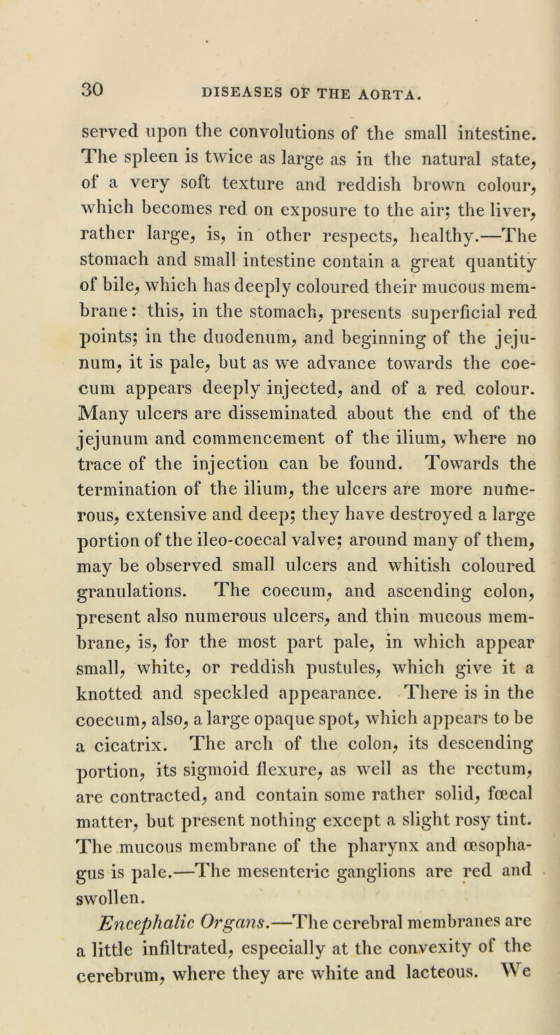 served upon the convolutions of the small intestine. The spleen is twice as large as in the natural state^ of a very soft texture and reddish brown colour^ which becomes red on exposure to the air; the liver, rather large, is, in other respects, healthy.—The stomach and small intestine contain a great quantity of bile, which has deeply coloured their mucous mem- brane : this, in the stomach, presents superficial red points; in the duodenum, and beginning of the jeju- num, it is pale, but as we advance towards the coe- cum appears deeply injected, and of a red colour. Many ulcers are disseminated about the end of the jejunum and commencement of the ilium, where no trace of the injection can be found. Towards the termination of the ilium, the ulcers are more nufne- rous, extensive and deep; they have destroyed a large portion of the ileo-coecal valve; around many of them, may be observed small ulcers and whitish coloured granulations. The coecum, and ascending colon, present also numerous ulcers, and thin mucous mem- brane, is, for the most part pale, in which appear small, white, or reddish pustules, which give it a knotted and speckled appearance. There is in the coecum, also, a large opaque spot, which appears to be a cicatrix. The arch of the colon, its descending portion, its sigmoid flexure, as well as the rectum, are contracted, and contain some rather solid, foecal matter, but present nothing except a slight rosy tint. The .mucous membrane of the pharynx and oesopha- gus is pale.—The mesenteric ganglions are red and swollen. Encephalic Organs.—The cerebral membranes are a little infiltrated, especially at the convexity of the cerebrum, where they are white and lacteous. We