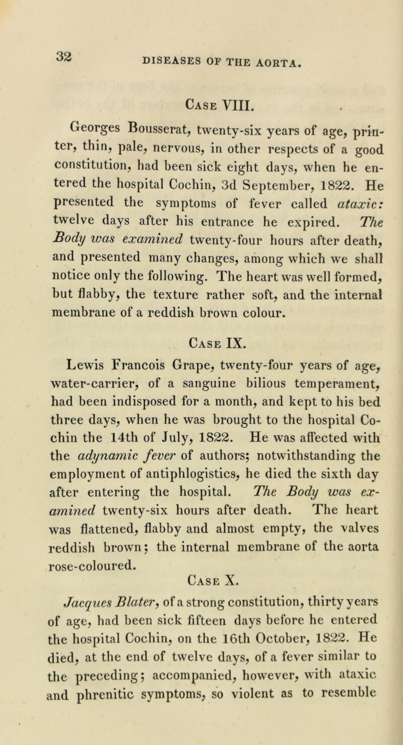 Case VIII. Georges Bousserat, twenty-six years of age, prin- ter, thin, pale, nervous, in other respects of a good constitution, had been sick eight days, when he en- tered the hospital Cochin, 3d September, 1822. He presented the symptoms of fever called ataxic: twelve days after his entrance he expired. The Body was examined twenty-four hours after death, and presented many changes, among which we shall notice only the following. The heart was well formed, but flabby, the texture rather soft, and the internal membrane of a reddish brown colour. Case IX. Lewis Francois Grape, twenty-four years of age, water-carrier> of a sanguine bilious temperament, had been indisposed for a month, and kept to his bed three days, when he was brought to the hospital Co- chin the 14th of July, 1822. He was affected with the adynamic fever of authors; notwithstanding the employment of antiphlogistics, he died the sixth day after entering the hospital. The Body was ex- amined twenty-six hours after death. The heart was flattened, flabby and almost empty, the valves reddish brown; the internal membrane of the aorta rose-coloured. Case X. Jacques Blater^ of a strong constitution, thirty years of age, had been sick fifteen days before he entered the hospital Cochin, on the 16th October, 1822. He died, at the end of twelve days, of a fever similar to the preceding; accompanied, however, with ataxic and phrenitic symptoms, so violent as to resemble