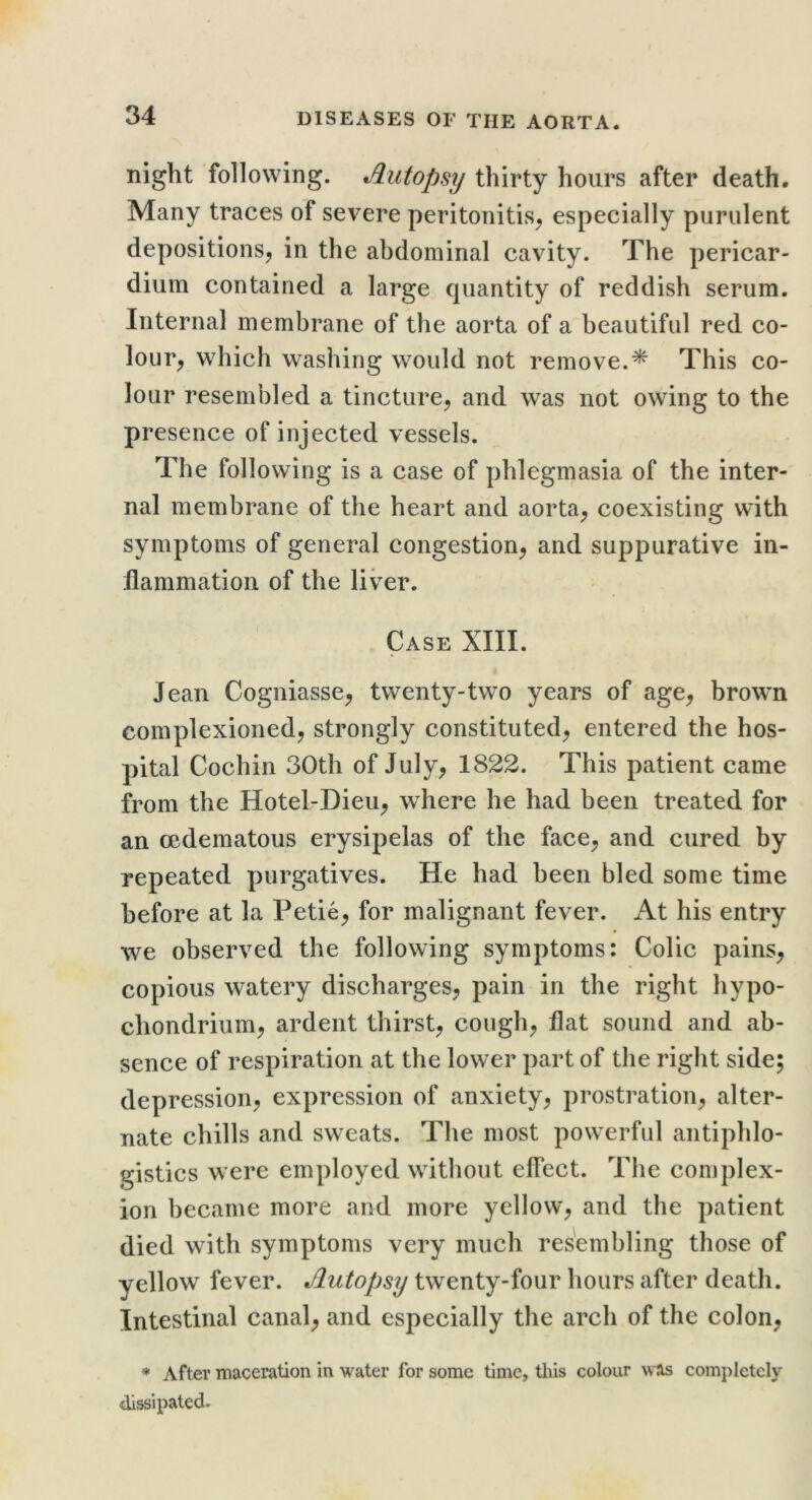 night following. Autopsy thirty hours after death. Many traces of severe peritonitis^ especially purulent depositions, in the abdominal cavity. The pericar- dium contained a large quantity of reddish serum. Internal membrane of the aorta of a beautiful red co- lour, which washing would not remove.^ This co- lour resembled a tincture, and was not owing to the presence of injected vessels. The following is a case of phlegmasia of the inter- nal membrane of the heart and aorta, coexisting with symptoms of general congestion, and suppurative in- ilammation of the liver. Case XIII. Jean Cogniasse, twenty-two years of age, brown complexioned, strongly constituted, entered the hos- pital Cochin 30th of July, 1822. This patient came from the Hotel-Dieu, where he had been treated for an oedematous erysipelas of the face, and cured by repeated purgatives. He had been bled some time before at la Petie, for malignant fever. At his entry we observed the following symptoms: Colic pains, copious watery discharges, pain in the right hypo- chondrium, ardent thirst, cough, flat sound and ab- sence of respiration at the lower part of the right side; depression, expression of anxiety, prostration, alter- nate chills and sweats. The most powerful antiphlo- gistics were employed without effect. Tlie complex- ion became more and more yellow, and the patient died with symptoms very much resembling those of yellow fever. Autopsy twenty-four hours after death. Intestinal canal, and especially the arch of the colon, * After maceration in water for some time, this colour was completely dissipated.