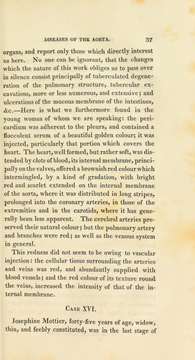 organs^ and report only those which directly interest us here. No one can be ignorant^ that the changes • which the nature of this work obliges us to pass over in silence consist principally of tuberculated degene- ration of the pulmonary structure^ tubercular ex- cavations, more or less numerous, and extensive; and ulcerations of the mucous membrane of the intestines, &c.—Here is what we furthermore found in the young woman of whom we are speaking: the peri- cardium was adherent to the pleura, and contained a flocculent serum of a beautiful golden colour; it was injected, particularly that portion which covers the heart. The heart, well formed, but rather soft, was dis- tended by clots of blood, its internal membrane, princi- pally on the valves, offered a brownish red colour which intermingled, by a kind of gradation, with bright red and scarlet extended on the internal membrane of the aorta, where it was distributed in long stripes, prolonged into the coronary arteries, in those of the extremities and in the carotids, where it has gene- rally been less apparent. The cerebral arteries pre- served their natural colour; but the pulmonary artery and branches were red; as well as the venous system in general. This redness did not seem to be owing to vascular injection: the cellular tissue surrounding the arteries and veins was red, and abundantly supplied with blood vessels; and the red colour of its texture round the veins, increased the intensity of that of the in- ternal membrane. Case XVI. Josephine Mottier, forty-five years of age, widow, thin, and feebly constituted, was in the last stage of