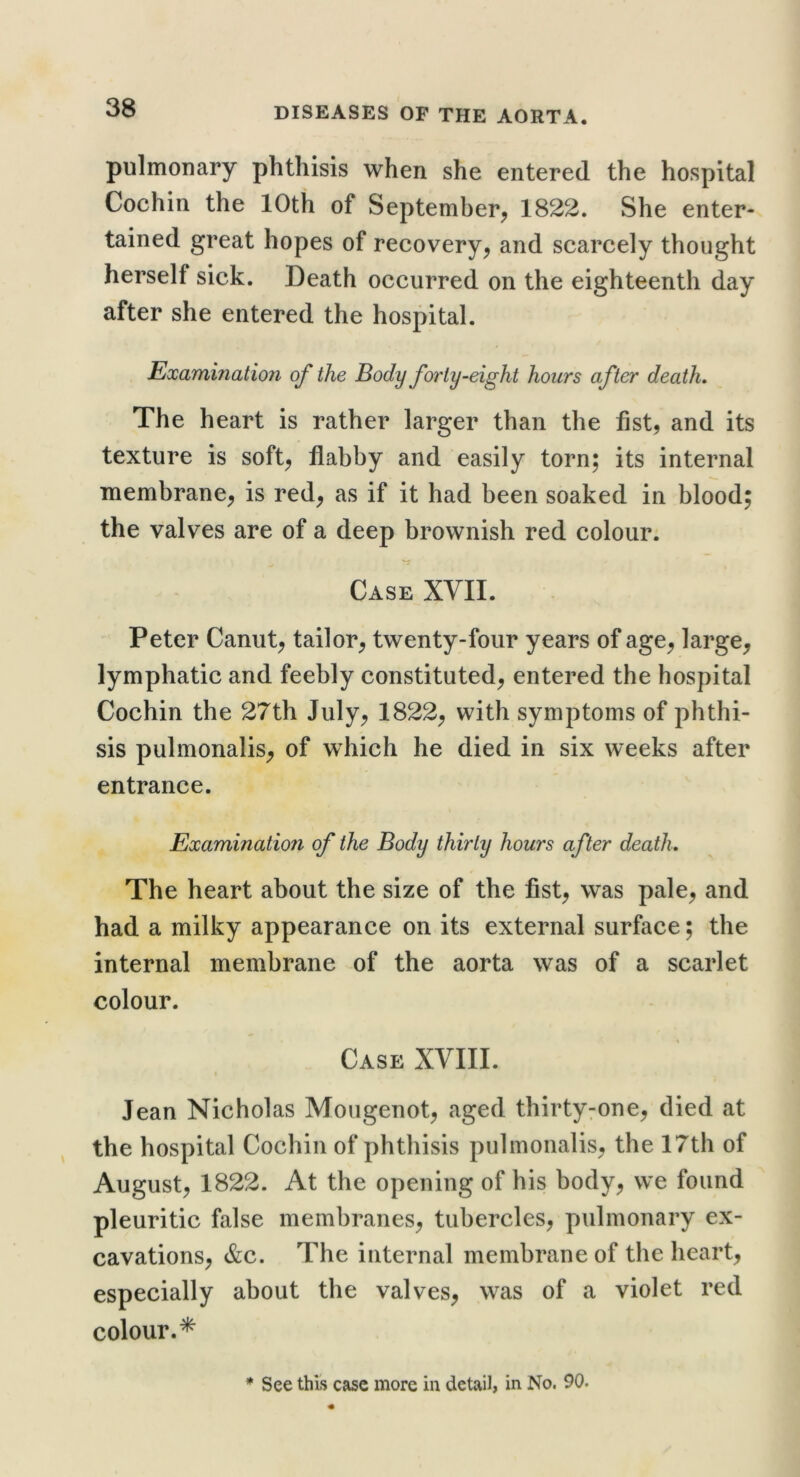 pulmonary phthisis when she entered the hospital Cochin the 10th of September, 1822. She enter- tained great hopes of recovery, and scarcely thought herself sick. Death occurred on the eighteenth day after she entered the hospital. Examination of the Body forty-eight hours after death. The heart is rather larger than the fist, and its texture is soft, flabby and easily torn; its internal membrane, is red, as if it had been soaked in blood; the valves are of a deep brownish red colour. Case XVII. Peter Canut, tailor, twenty-four years of age, large, lymphatic and feebly constituted, entered the hospital Cochin the 27th July, 1822, with symptoms of phthi- sis pulmonalis, of which he died in six weeks after entrance. Examination of the Body thirty hours after death. The heart about the size of the fist, was pale, and had a milky appearance on its external surface; the internal membrane of the aorta was of a scarlet colour. Case XVIII. Jean Nicholas Mougenot, aged thirtyrone, died at the hospital Cochin of phthisis pulmonalis, the 17th of August, 1822. At the opening of his body, we found pleuritic false membranes, tubercles, pulmonary ex- cavations, &c. The internal membrane of the heart, especially about the valves, was of a violet red colour.* * See this case more in detail, in No. 90.
