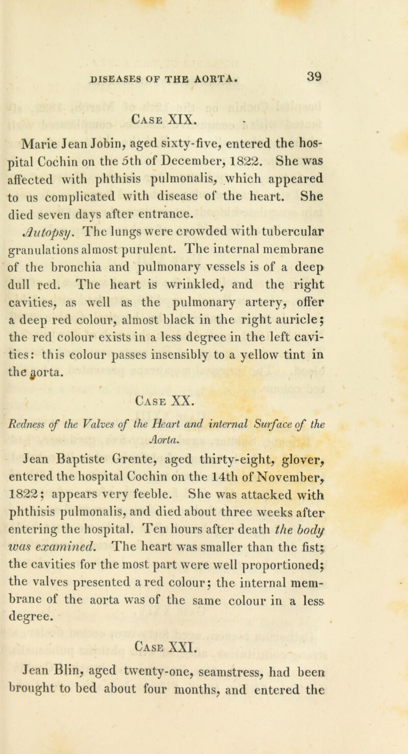 Case XIX. Marie Jean Jobiri, aged sixty-five^ entered the hos- pital Cochin on the 5th of December^ 1822. She was affected with phthisis piilmonalis^ which appeared to us complicated with disease of the heart. She % • died seven days after entrance. Autopsy. The lungs were crowded with tubercular granulations almost purulent. The internal membrane of the bronchia and pulmonary vessels is of a deep dull red. The heart is wrinkled^ and the right cavities^ as well as the pulmonary artery^ offer a deep red colour^ almost black in the right auricle; the red colour exists in a less degree in the left cavi- ties: this colour passes insensibly to a yellow tint in the ^orta. Case XX. Redness of the Valves of the Heart and internal Surface of the Aorta. Jean Baptiste Grente, aged thirty-eight, glover^ entered the hospital Cochin on the 14th of November^ 1822; appears very feeble. She was attacked with phthisis pulmonalis, and died about three weeks after entering the hospital. Ten hours after death the body was examined. The heart was smaller than the fist; the cavities for the most part were well proportioned; the valves presented a red colour; the internal mem- brane of the aorta was of the same colour in a less degree. ^ Case XXL Jean Blin, aged twenty-one, seamstress, had been brought to bed about four months, and entered the