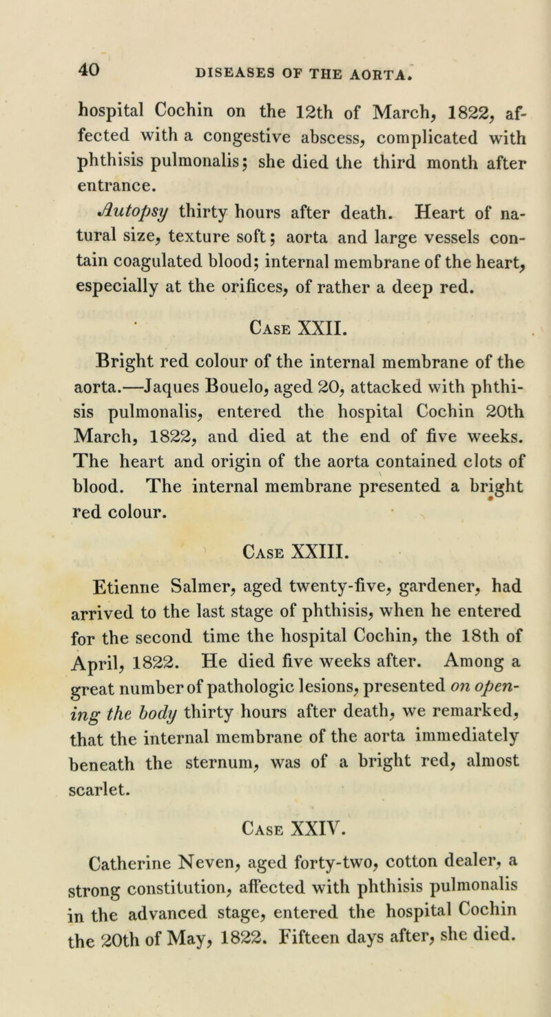 hospital Cochin on the 12th of March, 1822, af- fected with a congestive abscess, complicated with phthisis pulmonalis; she died the third month after entrance. Autopsy thirty hours after death. Heart of na- tural size, texture soft; aorta and large vessels con- tain coagulated blood; internal membrane of the heart, especially at the orifices, of rather a deep red. Case XXII. Bright red colour of the internal membrane of the aorta.—Jaques Bouelo, aged 20, attacked with phthi- sis pulmonalis, entered the hospital Cochin 20th March, 1822, and died at the end of five weeks. The heart and origin of the aorta contained clots of blood. The internal membrane presented a bright red colour. V Case XXIII. Etienne Salmer, aged twenty-five, gardener, had arrived to the last stage of phthisis, when he entered for the second time the hospital Cochin, the 18th of April, 1822. He died five weeks after. Among a great number of pathologic lesions, presented on open- ing the body thirty hours after death, we remarked, that the internal membrane of the aorta immediately beneath the sternum, was of a bright red, almost scarlet. Case XXIV. Catherine Neven, aged forty-two, cotton dealer, a strong constitution, affected with phthisis pulmonalis in the advanced stage, entered the hospital Cochin the 20th of May, 1822. Fifteen days after, she died.