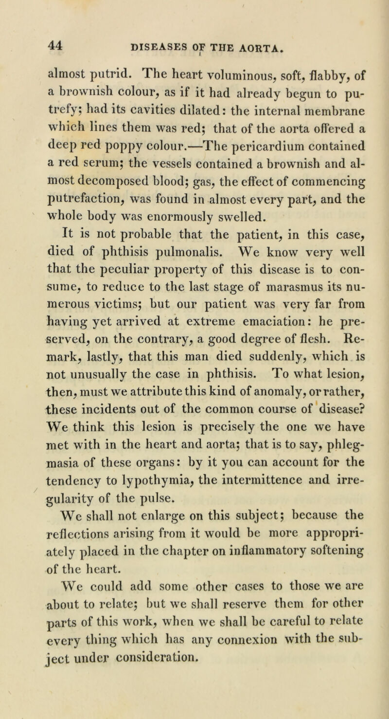 almost putrid. The heart voluminous^ soft^ flabby, of a brownish colour, as if it had already begun to pu- trefy; had its cavities dilated: the internal membrane which lines them was red; that of the aorta offered a deep red poppy colour.—The pericardium contained a red serum; the vessels contained a brownish and al- most decomposed blood; gas, the effect of commencing putrefaction, was found in almost every part, and the whole body was enormously swelled. It is not probable that the patient, in this case, died of phthisis pulmonalis. We know very well that the peculiar property of this disease is to con- sume, to reduce to the last stage of marasmus its nu- merous victims; liut our patient was very far from having yet arrived at extreme emaciation: he pre- served, on the contrary, a good degree of flesh. Re- mark, lastly, that this man died suddenly, which is not unusually the case in phthisis. To what lesion, then, must we attribute this kind of anomaly, or rather, these incidents out of the common course of disease? We think this lesion is precisely the one we have met with in the heart and aorta; that is to say, phleg- masia of these organs: by it you can account for the tendency to lypothymia, the intermittence and irre- gularity of the pulse. We shall not enlarge on this subject; because the reflections arising from it would be more appropri- ately placed in the chapter on inflammatory softening of the heart. We could add some other cases to those we are about to relate; but we shall reserve them for other parts of this work, when we shall be careful to relate every thing which has any connexion with the sub- ject under consideration.