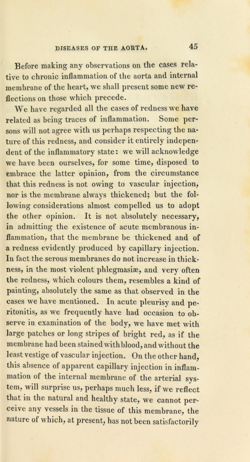 Before making any observations on the cases rela- tive to chronic inflammation of the aorta and internal membrane of the hearty we shall present some new re- flections on those which precede. We have regarded all the cases of redness we have related as being traces of inflammation. Some per- sons will not agree with us perhaps respecting the na- ture of this redness, and consider it entirely indepen- dent of the inflammatory state: we will acknow ledge we have been ourselves, for some time, disposed to embrace the latter opinion, from the circumstance that this redness is not owing to vascular injection, nor is the membrane always thickened; but the fol- lowing considerations almost compelled us to adopt the other opinion. It is not absolutely necessary, in admitting the existence of acute membranous in- flammation, that the membrane be thickened and of a redness evidently produced by capillary injection. In fact the serous membranes do not increase in thick- ness, in the most violent phlegmasise, and very often the redness, which colours them, resembles a kind of painting, absolutely the same as that observed in the cases we have mentioned. In acute pleurisy and pe- ritonitis, as we frequently have had occasion to ob- serve in examination of the body, we have met with large patches or long stripes of bright red, as if the membrane had been stained with blood, and without the least vestige of vascular injection. On the other hand, this absence of apparent capillary injection in inflam- mation of the internal membrane of the arterial sys- tem, will surprise us, perhaps much less, if we reflect that in the natural and healthy state, we cannot per- ceive any vessels in the tissue of this membrane, the nature of which, at present, has not been satisfactorily