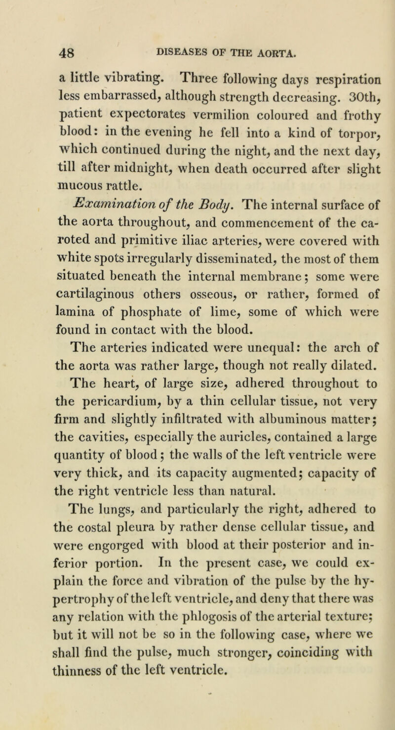 a little vibrating. Three following days respiration less embarrassed, although strength decreasing. 30th, patient expectorates vermilion coloured and frothy blood: in the evening he fell into a kind of torpor, which continued during the night, and the next day, till after midnight, when death occurred after slight mucous rattle. Examination of the Body, The internal surface of the aorta throughout, and commencement of the ca- roted and primitive iliac arteries, were covered with white spots irregularly disseminated, the most of them situated beneath the internal membrane; some were cartilaginous others osseous, or rather, formed of lamina of phosphate of lime, some of which were found in contact with the blood. The arteries indicated were unequal: the arch of the aorta was rather large, though not really dilated. The heart, of large size, adhered throughout to the pericardium, by a thin cellular tissue, not very firm and slightly infiltrated with albuminous matter; the cavities, especially the auricles, contained a large quantity of blood; the walls of the left ventricle were very thick, and its capacity augmented; capacity of the right ventricle less than natural. The lungs, and particularly the right, adhered to the costal pleura by rather dense cellular tissue, and were engorged with blood at their posterior and in- ferior portion. In the present case, we could ex- plain the force and vibration of the pulse by the hy- pertrophy of the left ventricle, and deny that there was any relation with the phlogosis of the arterial texture; but it will not be so in the following case, where we shall find the pulse, much stronger, coinciding with thinness of the left ventricle.