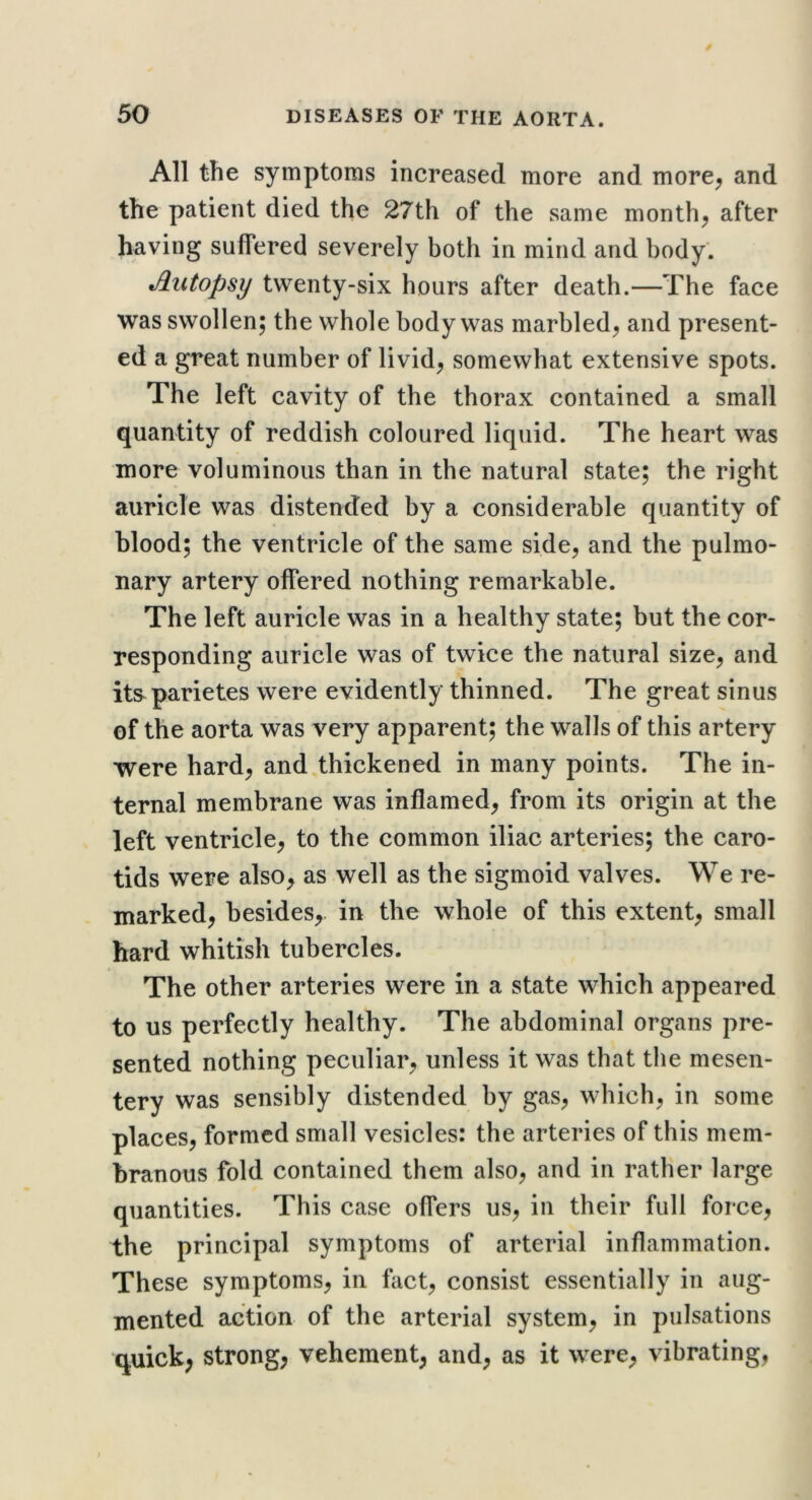 All the symptoms increased more and more^ and the patient died the 27th of the same months after having suffered severely both in mind and body. Autopsy twenty-six hours after death.—The face was swollen; the whole body was marbled^ and present- ed a great number of livid^ somewhat extensive spots. The left cavity of the thorax contained a small quantity of reddish coloured liquid. The heart was more voluminous than in the natural state; the right auricle was distended by a considerable quantity of blood; the ventricle of the same side, and the pulmo- nary artery offered nothing remarkable. The left auricle was in a healthy state; but the cor- responding auricle was of twice the natural size, and its^parietes were evidently thinned. The great sinus of the aorta was very apparent; the walls of this artery were hard, and thickened in many points. The in- ternal membrane was inflamed, from its origin at the left ventricle, to the common iliac arteries; the caro- tids were also, as well as the sigmoid valves. We re- marked, besides, in the whole of this extent, small hard whitish tubercles. The other arteries were in a state which appeared to us perfectly healthy. The abdominal organs pre- sented nothing peculiar, unless it was that the mesen- tery was sensibly distended by gas, which, in some places, formed small vesicles: the arteries of this mem- branous fold contained them also, and in rather large quantities. This case offers us, in their full force, the principal symptoms of arterial inflammation. These symptoms, in fact, consist essentially in aug- mented action of the arterial system, in pulsations quick, strong, vehement, and, as it were, vibrating,