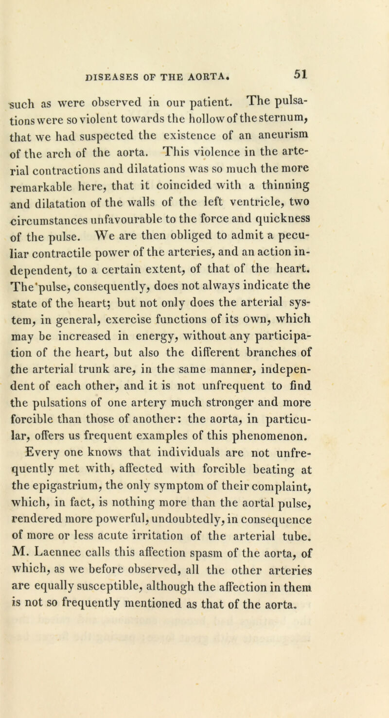 such as were observed in our patient. The pulsa- tions were so violent towards the hollow of the sternum, that we had suspected the existence of an aneurism of the arch of the aorta. This violence in the arte- rial contractions and dilatations was so much the more remarkable here, that it coincided with a thinning and dilatation of the walls of the left ventricle, two circumstances unfavourable to the force and quickness of the pulse. We are then obliged to admit a pecu- liar contractile power of the arteries, and an action in- dependent, to a certain extent, of that of the heart, The*pulse, consequently, does not always indicate the state of the heart; but not only does the arterial sys- tem, in general, exercise functions of its own, which may be increased in energy, without any participa- tion of the heart, but also the different branches of the arterial trunk are, in the same manner, indepen- dent of each other, and it is not unfrequent to find the pulsations of one artery much stronger and more forcible than those of another: the aorta, in particu- lar, offers us frequent examples of this phenomenon. Every one knows that individuals are not unfre- quently met with, affected with forcible beating at the epigastrium, the only symptom of their complaint, which, in fact, is nothing more than the aortal pulse, rendered more powerful, undoubtedly, in consequence of more or less acute irritation of the arterial tube. M. Laennec calls this affection spasm of the aorta, of which, as we before observed, all the other arteries are equally susceptible, although the affection in them is not so frequently mentioned as that of the aorta.