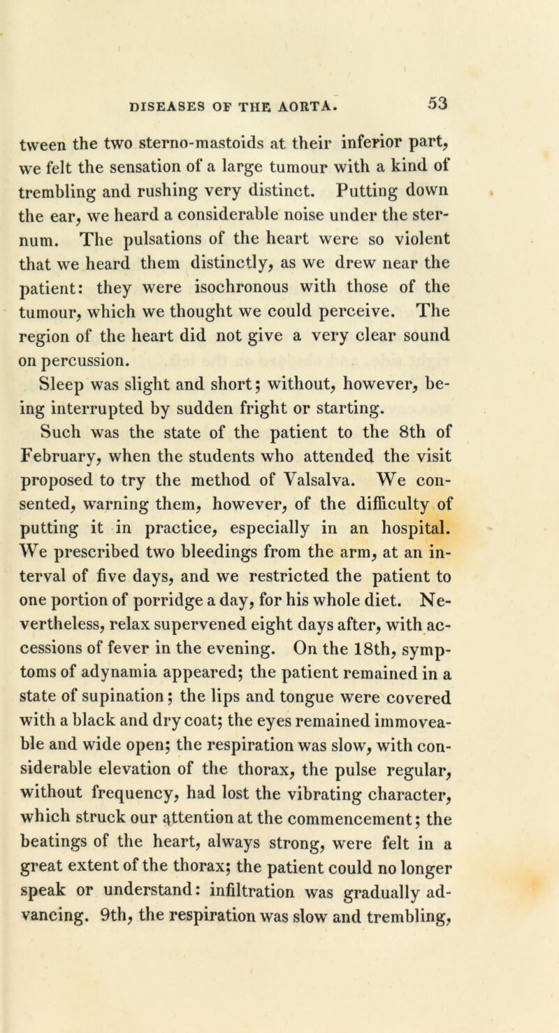 tween the two sterno-mastoids at their inferior part^ we felt the sensation of a large tumour with a kind of trembling and rushing very distinct. Putting down the ear^ we heard a considerable noise under the ster- num. The pulsations of the heart were so violent that we heard them distinctly, as we drew near the patient: they were isochronous with those of the tumour, which we thought we could perceive. The region of the heart did not give a very clear sound on percussion. Sleep was slight and short; without, however, be- ing interrupted by sudden fright or starting. Such was the state of the patient to the 8th of February, when the students who attended the visit proposed to try the method of Valsalva. We con- sented, warning them, however, of the difficulty of putting it in practice, especially in an hospital. We prescribed two bleedings from the arm, at an in- terval of five days, and we restricted the patient to one portion of porridge a day, for his whole diet. Ne- vertheless, relax supervened eight days after, with ac- cessions of fever in the evening. On the 18th, symp- toms of adynamia appeared; the patient remained in a state of supination; the lips and tongue were covered with a black and dry coat; the eyes remained immovea- ble and wide open; the respiration was slow, with con- siderable elevation of the thorax, the pulse regular, without frequency, had lost the vibrating character, which struck our attention at the commencement; the beatings of the heart, always strong, were felt in a great extent of the thorax; the patient could no longer speak or understand: infiltration was gradually ad- vancing. 9th, the respiration was slow and trembling.