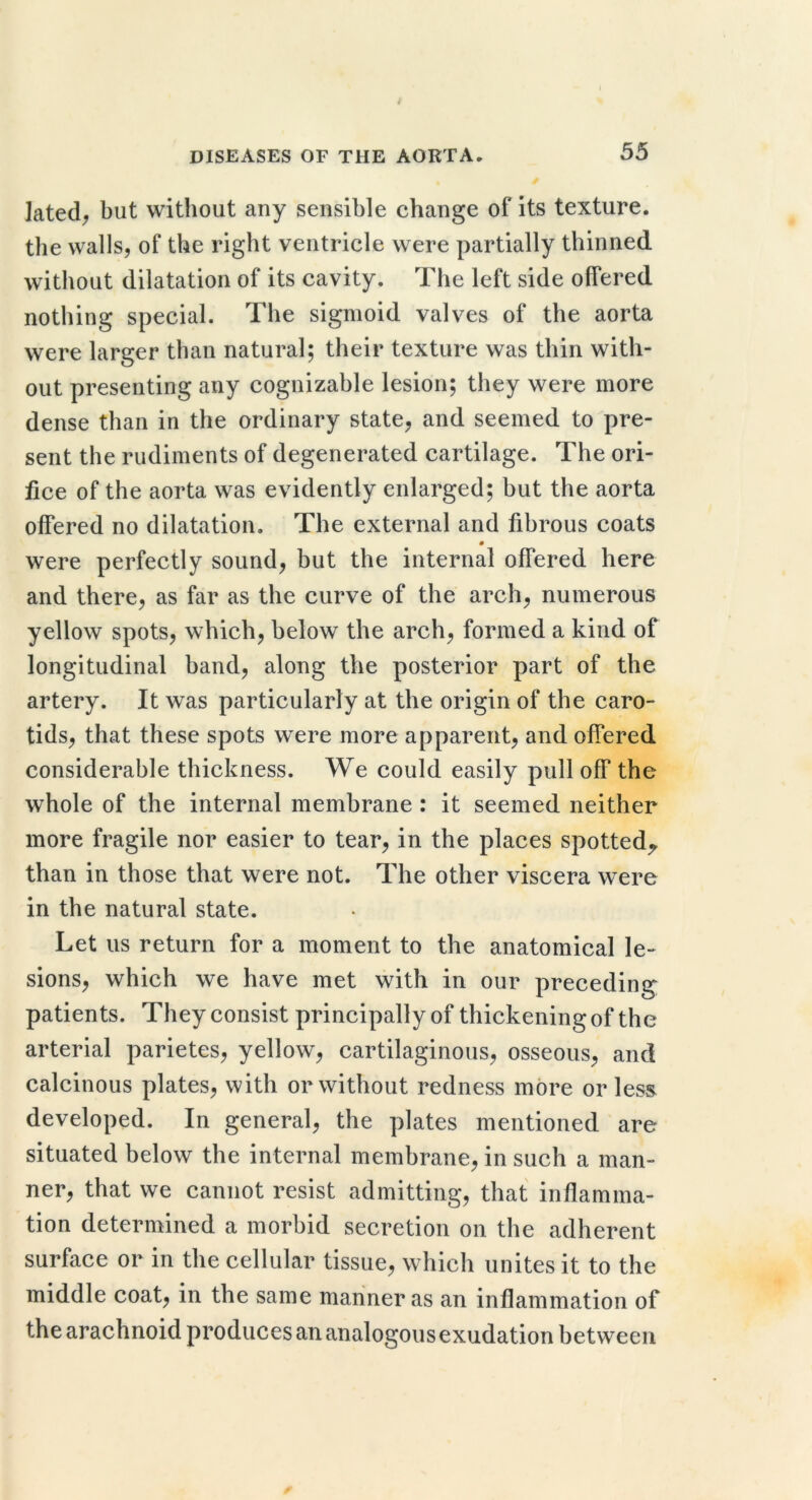 lated^ but without any sensible change of its texture, the walls, of the right ventricle were partially thinned without dilatation of its cavity. The left side offered nothing special. The sigmoid valves of the aorta were larger than natural; their texture was thin with- out presenting any cognizable lesion; they were more dense than in the ordinary state, and seemed to pre- sent the rudiments of degenerated cartilage. The ori- fice of the aorta was evidently enlarged; but the aorta offered no dilatation. The external and fibrous coats were perfectly sound, but the internal offered here and there, as far as the curve of the arch, numerous yellow spots, which, below the arch, formed a kind of longitudinal band, along the posterior part of the artery. It was particularly at the origin of the caro- tids, that these spots were more apparent, and offered considerable thickness. We could easily pull off the whole of the internal membrane : it seemed neither more fragile nor easier to tear, in the places spotted^ than in those that were not. The other viscera were in the natural state. Let us return for a moment to the anatomical le- sions, which we have met with in our preceding patients. They consist principally of thickening of the arterial parietes, yellow, cartilaginous, osseous, and calcinous plates, with or without redness more or less developed. In general, the plates mentioned are situated below the internal membrane, in such a man- ner, that we cannot resist admitting, that inflamma- tion determined a morbid secretion on the adherent surface or in the cellular tissue, which unites it to the middle coat, in the same mariner as an inflammation of the arachnoid produces an analogous exudation between