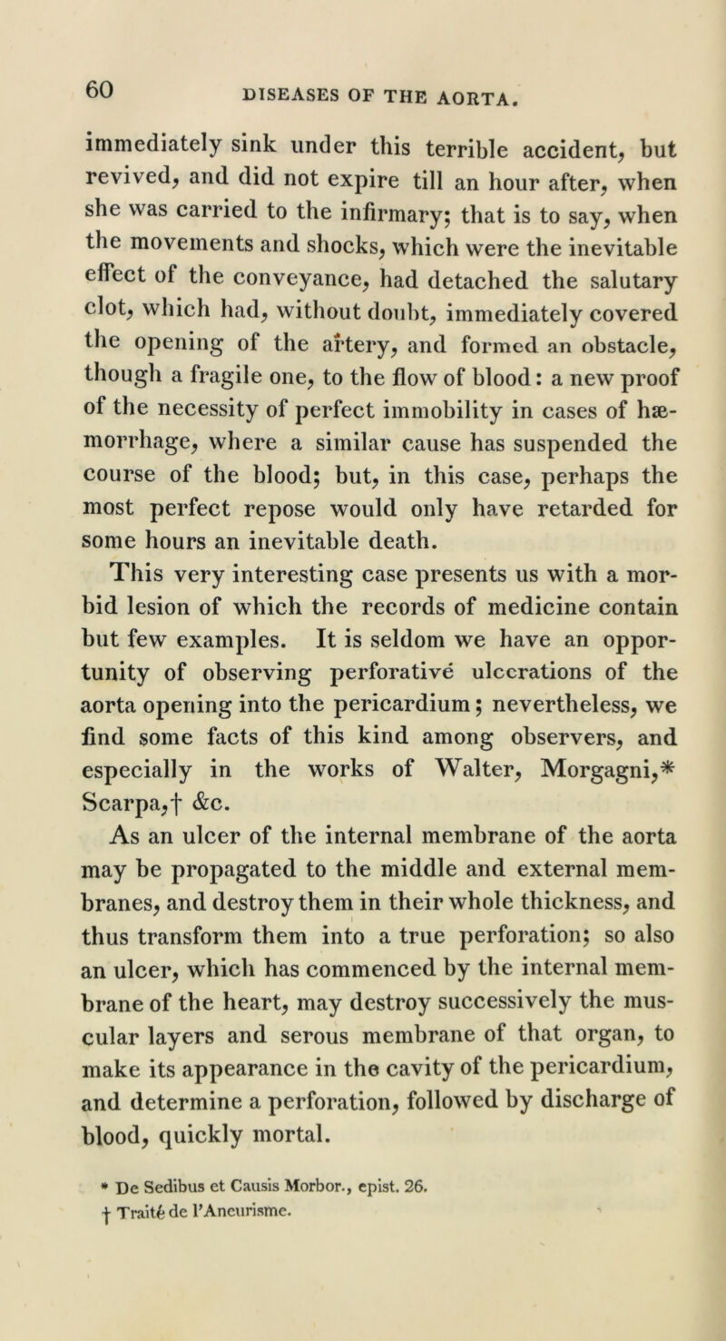 immediately sink under this terrible accident^ but revived^ and did not expire till an hour after^ when she was carried to the infirmary; that is to say^ when the movements and shocks^ which were the inevitable effect of the conveyance^ had detached the salutary clot^ which had^ without doiibt^ immediately covered the opening of the artery^ and formed an obstacle^ though a fragile one^ to the flow of blood: a new proof of the necessity of perfect immobility in cases of hse- morrhage^ where a similar cause has suspended the course of the blood; but^ in this case^ perhaps the most perfect repose would only have retarded for some hours an inevitable death. This very interesting case presents us with a mor- bid lesion of which the records of medicine contain but few examples. It is seldom we have an oppor- tunity of observing perforative ulcerations of the aorta opening into the pericardium; nevertheless^ we find some facts of this kind among observers^ and especially in the works of Walter^ Morgagni^* Scarpa^l &c. As an ulcer of the internal membrane of the aorta may be propagated to the middle and external mem- branes^ and destroy them in their whole thickness^ and thus transform them into a true perforation; so also an ulcer^ which has commenced by the internal mem- brane of the hearty may destroy successively the mus- cular layers and serous membrane of that organ, to make its appearance in the cavity of the pericardium, and determine a perforation, followed by discharge of blood, quickly mortal. * De Sedibus et Causis Morbor., cplst. 26. I Traits* de PAneurisme.
