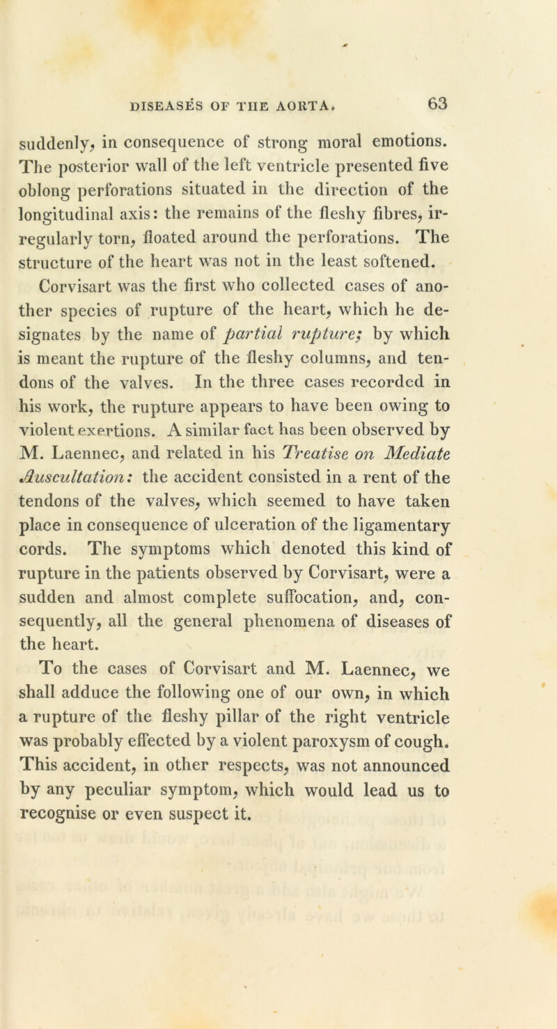 suddenly^ in consequence of strong moral emotions. The posterior wall of the left ventricle presented five oblong perforations situated in the direction of the longitudinal axis: the remains of the fleshy fibres, ir- regularly torn, floated around the perforations. The structure of the heart was not in the least softened. Corvisart was the first who collected cases of ano- ther species of rupture of the heart, which he de- signates by the name of partial rupture; by which is meant the rupture of the fleshy columns, and ten- dons of the valves. In the three cases recorded in his work, the rupture appears to have been owing to violent exertions. A similar fact has been observed by M. Laennec, and related in his Treatise on Mediate Auscultation: the accident consisted in a rent of the tendons of the valves, which seemed to have taken place in consequence of ulceration of the ligamentary cords. The symptoms which denoted this kind of rupture in the patients observed by Corvisart, were a sudden and almost complete suflbeation, and, con- sequently, all the general phenomena of diseases of the heart. To the cases of Corvisart and M. Laennec, we shall adduce the following one of our own, in which a rupture of the fleshy pillar of the right ventricle was probably effected by a violent paroxysm of cough. This accident, in other respects, was not announced by any peculiar symptom, which would lead us to recognise or even suspect it.