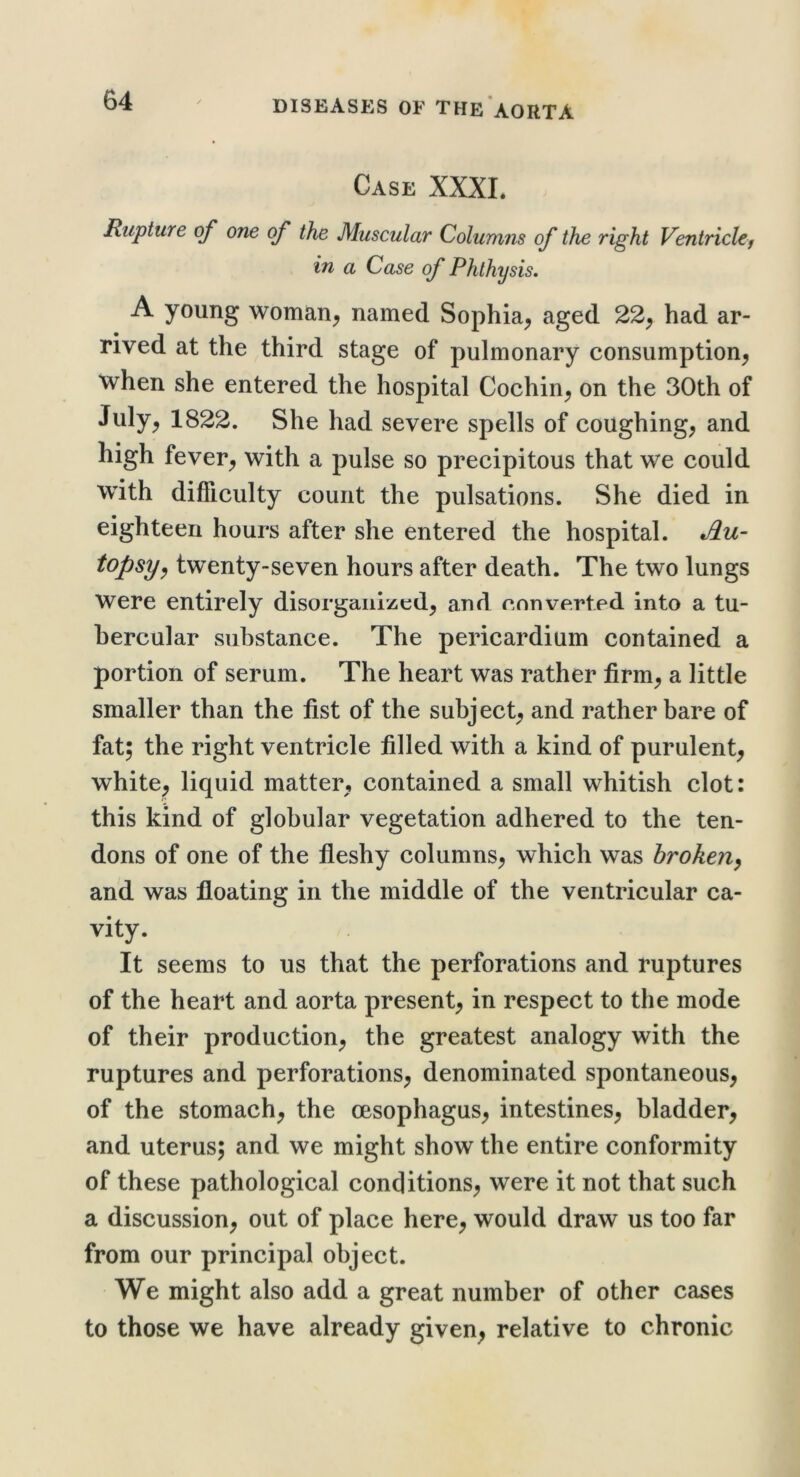 Case XXXL Rupture of one of the Muscular Golumns of the right Ventriclcj in a Case of Phthysis. A young woman^ named Sophia^ aged 22^ had ar- rived at the ^third stage of pulmonary consumption^ when she entered the hospital Cochin^ on the 30th of July, 1822. She had severe spells of coughing, and high fever, with a pulse so precipitous that we could with difliculty count the pulsations. She died in eighteen hours after she entered the hospital. topsy^ twenty-seven hours after death. The two lungs were entirely disorganized, and converted into a tu- bercular substance. The pericardium contained a portion of serum. The heart was rather firm, a little smaller than the fist of the subject, and rather bare of fat; the right ventricle filled with a kind of purulent, white, liquid matter, contained a small whitish clot: this kind of globular vegetation adhered to the ten- dons of one of the fleshy columns, which was broken^ and was floating in the middle of the ventricular ca- vity. It seems to us that the perforations and ruptures of the heart and aorta present, in respect to the mode of their production, the greatest analogy with the ruptures and perforations, denominated spontaneous, of the stomach, the oesophagus, intestines, bladder, and uterus; and we might show the entire conformity of these pathological conditions, were it not that such a discussion, out of place here, would draw us too far from our principal object. We might also add a great number of other cases to those we have already given, relative to chronic