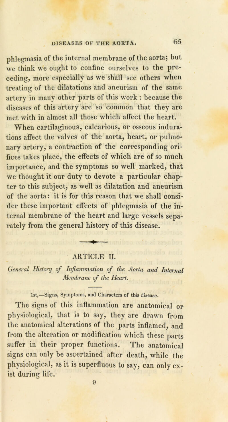 phlegmasia of the internal membrane of the aorta; but we think we ought to confine ourselves to the pre- ceding, more especially as we shall see others when treating of the dilatations and aneurism of the same artery in many other parts of this work : because the diseases of this artery are so'common that they are met with in almost all those which affect the heart. When cartilaginous, calcarious, or osseous indura- tions affect the valves of the aorta, heart, or pulmo- nary artery, a contraction of the corresponding ori- fices takes place, the effects of which are of so much importance, and the symptoms so well marked, that we thought it our duty to devote a particular chap- ter to this subject, as well as dilatation and aneurism of the aorta: it is for this reason that we shall consi- der these important effects of phlegmasia of the in- ternal membrane of the heart and large vessels sepa- rately from the general history of this disease. ARTICLE II. General History of Inflammation of the Aorta and Internal Membrane of the Heart. 1st,—Signs, Symptoms, and Characters of this disease. The signs of this inflammation are anatomical or physiological, that is to say, they are drawn from the anatomical alterations of the parts inflamed, and from the alteration or modification which these parts suffer in their proper functions. The anatomical signs can only be ascertained after death, while the physiological, as it is superfluous to say, can only ex- ist during life. 9